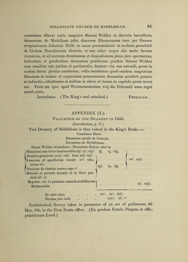 cesserimus dilecto nobis magistro Simoni Welden in decretis baccallario decanatum de Medelham infra diocesem Eboracensem tunc per liberam resignationem Johannis Halle ex causa permutationis in ecclesia parochiali de Elsdera Dunolmensis diocesis, et non aliter neque alio modo factam vacantera, et ad nostram donationem et dispositionem pleno jure spectantem, habendum et gaudendum decanatum prajdictum prajfato Simoni Welden cum omnibus suis juribus et pertinentiis, durante vita sua natural!, prout in eisdem literis plenius continetur, vobis mandamus quod eundem magistrum Simonem in realem et corporalem possessionem decanatus praedicti ponatis et inducatis, admittentes ei stallum in choro et locum in capitulo prout moi'is est. Teste me ipso apud Westmonasterium xvij die Februarii anno regni nostri sexto. Irrotulatur. (The King’s seal attached.) Pexsalle. APPENDIX (L). Valuation of the Deanery in 1535. (Introduction, p. 17.) The Deanery of Middleham is thus valued in the King’s Books :— Comitatus Ebor’. Decanatus ruralis de Cateryk. Decanatus de Myddleham. Simon Welden incumbens—Decanatus ibidem valet in 'Mansione cum terris dominicalibusiij'. vj^. viij' Decimis granorum xxvj®. viij'*. foeni xiij*. iiij‘*. Lanorum et agnellorum xxxiij’. iv‘*. vitu lorum vi*. Pencione de domino nostro rege v*. Minutis et privatis decimis ut in libro pas chali iii'. x“. iij. vj. vuj. xv‘. xvj* >Xlj‘. IX. lUj. Reprisae, viz. in pensione annual! archidiacono Ricbmondiae vj®. viij'*. Et valet dare .... xv'. ix®. iiij<i. Decima pars inde . . . xxx®. xi*. v Ecclesiastical Survey taken in pursuance of an act of parliament, 26 Hen. 8th, in the First Fruits office. (Ex quodam Rotulo Pergam. in offic. primitiarum Loud.)