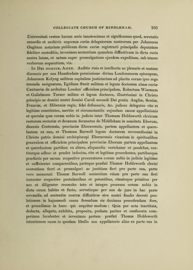Universitati vestrae harum serie innotescimus et significamus quod, scrutatis recordis et archivis supremae curiae delegatorum nostrorura per Johannem Oughton notarium publicum dictae curiae registrarii principalis deputatum fideliter custoditis, invenimus sententiam quandem diffinitivam in dicta curia nostra latam, et actum super promulgatione ejusdem expeditum, sub tenure verborum sequentium, viz. In Dei nomine, Amen. Auditis visis et intellectis ac plenarie et mature discussis per nos Humfredum permissione divina Londonensem episcopum, Johannem Kelyng militem capitalem justiciarium ad placita coram ipso rege tenenda assignatum, Egidium Sweit militem et legum doctorem almae curiae Cantuariae de archubus London’ officialem principalem, Robertum Wisemam et Gulielmum Turner milites et legum doctores, illustrissimi in Christo principis ac domini nostri domini Caroli secundi Dei gratia Angliae, Scotiae, Franciae, et Hiberniae regis, fidei defensoris, &c. judices delegates rite et legitime constitutes, meritis et circumstantiis cujusdam causae appellationis et querelae quae coram nobis in judicio inter Thomam Holdsworth clericum rectorem rectoriae et decanum decanatus de Middleham in comitatu Eborum, diocesis Cestrensis, provinciae Eboracensis, partem appellantem et quere- lantem ex una, et Thomam Burwell legum doctorem reverendissimi in Christo patris domini archiepiscopi Eboracensis vicarium in spiritualibus generalem et officialem principalem provinciae Eborum partem appellantem et querelantem partibus ex altera, aliquandiu vertebatur et pendebat, ver- titurque adhuc et pendet indecisa, rite et legitime procedentes, partibusque praedictis per earum respective procuratores coram nobis in judicio legitime et sufficienter comparentibus, parteque praefati Thomae Holdsworth clerici sententiam ferri et promulgari ac justitiam fieri pro parte sua, parte vero memorati Thomae Burwell sententiam etiam pro parte sua fieri instanter respective postulantibus et petentibus, rimatoque primitus per nos et diligenter recensito toto et integro processu coram nobis in dicta causa habito et facto, servatisque per nos de jure in hac parte servandis, ad sententiae nostrae diffinitivae sive nostri finalis decreti pro- lationem in hujusmodi causa ferendum sic duximus procedendum fore, et procedimus in hunc qui sequitur modum : Quia per acta inactitata, deducta, allegata, exhibita, proposita, probata pariter et confessata com- perimus luculenter et invenimus partem praefati Thomae Holdsworth intentionem suam in quodam libello suo appellatorio alias ex parte sua in