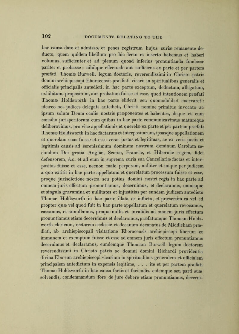 hac causa dato et admisso, et penes registrum hujus curiae remanente de- ducto, quern quidem libellum pro hie lecto et inserto habemus et haberi volumus, sufficienter et ad plenum quoad inferius pronuntianda fundasse pariter et probasse ; nihilque elFectuale aut sufficiens ex parte et per partem praefati Thomae Burwell, legum doctoris, reverendissimi in Christo patris domini archiepiscopi Eboracensis praedicti vicarii in spiritualibus generalis et officialis principalis antedicti, in hac parte exceptum, deductum, allegatum, exhibitum, propositum, aut probatum fuisse et esse, quod intentionem praefati Thomae Holdsworth in hac parte eliderit seu quomodolibet enervaret: idcirco nos judices delegati antedicti, Christi nomine primitus invocato ac ipsum solum Deum oculis nostris praeponentes et habentes, deque et cum consilio jurisperitorum cum quibus in hac parte communicavimus matureque deliberavimus, pro vice appellationis et querelae ex parte et per partem praefati Thomae Holdsworth in hac factarum et interpositarum, ipsasque appellationem et querelam suas fuisse et esse veras justas et legitimas, ac ex veris justis et legitimis causis ad serenissimum dominum nostrum dominum Carolum se- cundum Dei gratia Angliae, Scotiae, Franciae, et Hiberniae regem, fidei defensorem, &c. et ad eum in suprema curia sua Cancellariae factas et inter- positas fuisse et esse, necnon male perperam, nulliter et inique per judicem a quo extitit in hac parte appellatum et querelatum processum fuisse et esse, proque jurisdictione nostra seu potius domini nostri regis in hac parte ad omnem juris effectum pronuntiamus, decernimus, et declaramus, omniaque et singula gravamina et nullitates et injustitias per eundem judicem antedicto Thomae Holdsworth in hac parte illata et inflicta, et praesertim ea vel id propter quae vel quod fuit in hac parte appellatum et querelatum revocamus, cassamus, et annullamus, proque nullis et invalidis ad omnem juris effectum pronuntiamus etiam decernimus et declaramus, praefatumque Thomam Holds- worth clericum, rectorem ecclesiae et decanum decanatus de Middleham prae- dicti, ab archiepiscopali visitatione Eboracensis archiepiscopi liberum et immunem et exemptum fuisse et esse ad omnem juris effectum pronuntiamus decernimus et declaramus, eundemque Thomam Burwell legum doctorem reverendissimi in Christo patris ac domini domini Richardi providentia divina Eborum archiepiscopi vicarium in spiritualibus generalem et ofBcialem principalem antedictum in expensis legitime, . . . ite et per partem praefati Thomae Holdsworth in hac causa factis et faciendis, eidemque seu parti suae solvendis, condemnandum fore de jure debere etiam pronuntiamus, decerni-