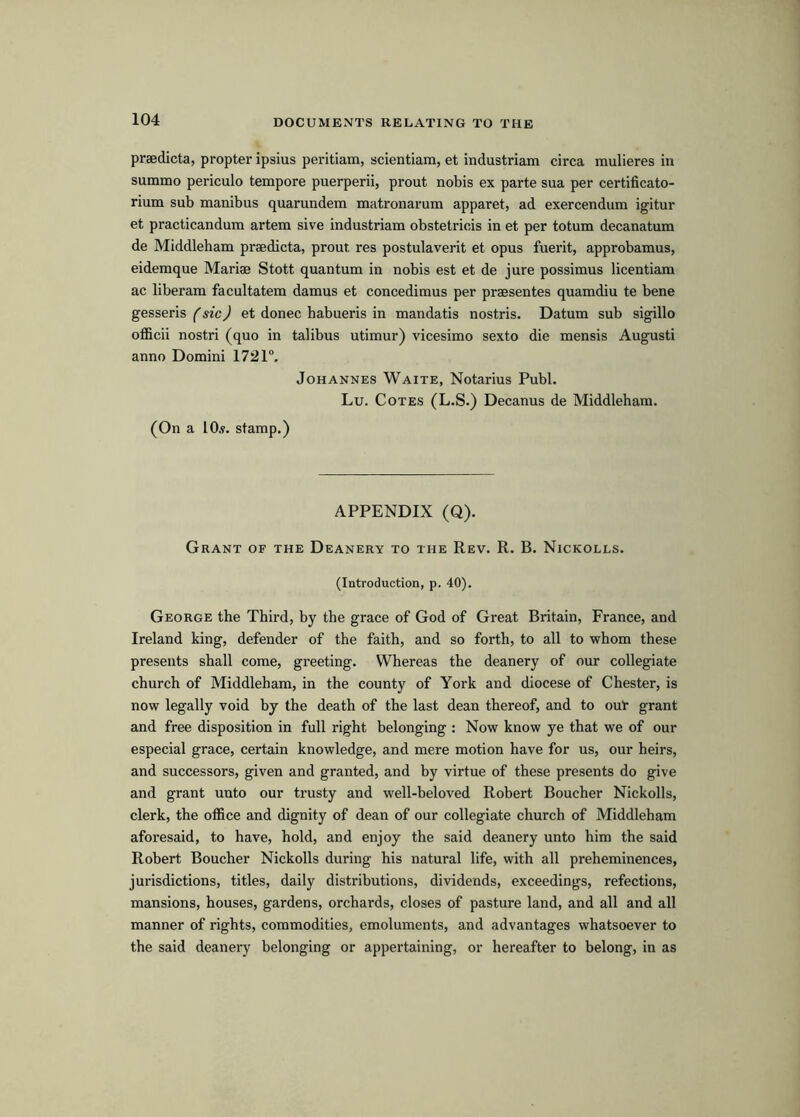 praedicta, propter ipsius peritiam, scientiam, et industriam circa mulieres in summo periculo tempore puerperii, prout nobis ex parte sua per certificato- rium sub manibus quarundem matronarum apparet, ad exercendum igitur et practicandum artem sive industriam obstetricis in et per totum decanatum de Middleham praedicta, prout res postulaverit et opus fuerit, approbamus, eidemque Mariae Stott quantum in nobis est et de jure possimus licentiam ac liberam facultatem damus et concedimus per praesentes quamdiu te bene gesseris f sic) et donee habueris in mandatis nostris. Datum sub sigillo officii nostri (quo in talibus utimur) vicesimo sexto die mensis Augusti anno Domini 1721°. Johannes Waite, Notarius Publ. Lu. Cotes (L.S.) Decanus de Middleham. (On a lO.y. stamp.) APPENDIX (Q). Grant of the Deanery to the Rev. R. B. Nickolls. (Introduction, p. 40). George the Third, by the grace of God of Great Britain, France, and Ireland king, defender of the faith, and so forth, to all to whom these presents shall come, greeting. Whereas the deanery of our collegiate church of Middleham, in the county of York and diocese of Chester, is now legally void by the death of the last dean thereof, and to ouV grant and free disposition in full right belonging : Now know ye that we of our especial grace, certain knowledge, and mere motion have for us, our heirs, and successors, given and granted, and by virtue of these presents do give and grant unto our trusty and well-beloved Robert Boucher Nickolls, clerk, the office and dignity of dean of our collegiate church of Middleham aforesaid, to have, hold, and enjoy the said deanery unto him the said Robert Boucher Nickolls during his natural life, with all preheminences, jurisdictions, titles, daily distributions, dividends, exceedings, refections, mansions, houses, gardens, orchards, closes of pasture land, and all and all manner of rights, commodities, emoluments, and advantages whatsoever to the said deanery belonging or appertaining, or hereafter to belong, in as