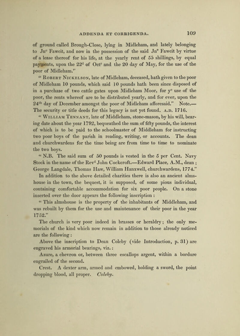 of ground called Brough-Close, lying in Midleham, and lately belonging to Jn° Fawcit, and now in the possession of the said Jn“ Fawcit by virtue of a lease thereof for his life, at the yearly rent of 55 shillings, by equal payoients, upon the 22*' of Ocf and the 20 day of May, for the use of the poor of Midleham.” “ Robert Nickelson, late of Midleham, deceased, hath given to the poor of Midleham 10 pounds, which said 10 pounds hath been since disposed of in a purchase of two cattle gates upon Midleham Moor, for y® use of the poor, the rents whereof are to be distributed yearly, and for ever, upon the 24**' day of December amongst the poor of Midleham afforesaid.” Note.— The security or title deeds for this legacy is not yet found, a.d, 1716, “ William Tennant, late of Middleham, stone-mason, by his will, bear- ing date about the year 1792, bequeathed the sum of fifty pounds, the interest of which is to be paid to the schoolmaster of Middleham for instructing two poor boys of the parish in reading, writing, or accounts. The dean and churchwardens for the time being are from time to time to nominate the two boys. “ N.B. The said sum of 50 pounds is vested in the 5 per Cent. Navy Stock in the name of the Rev'' John Cockcroft.—Edward Place, A.M., dean ; George Langdale, Thomas Haw, William Hanxwell, churchwardens, 1774.” In addition to the above detailed charities there is also an ancient alms- house in the town, the bequest, it is supposed, of some pious individual, containing comfortable accommodation for six poor people. On a stone inserted over the door appears the following inscription : “ This almshouse is the property of the inhabitants of Middleham, and was rebuilt by them for the use and maintenance of their poor in the year 1752.” The church is very poor indeed in brasses or heraldry; the only me- morials of the kind which now remain in addition to those already noticed are the following: Above the inscription to Dean Coleby (vide Introduction, p. 31) are engraved his armorial bearings, viz.: Azure, a chevron or, between three escallops argent, within a bordure engrailed of the second. Crest. A dexter arm, armed and embowed, holding a sword, the point dropping blood, all proper. Coleby.