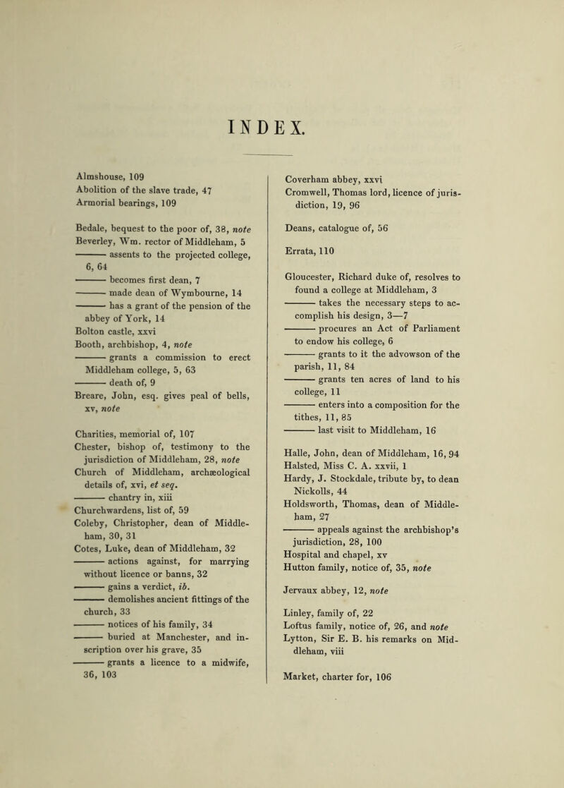 INDEX, Almshouse, 109 Abolition of the slave trade, 47 Armorial hearings, 109 Bedale, bequest to the poor of, 38, note Beverley, Wm. rector of Middleham, 5 assents to the projected college, 6, 64 becomes first dean, 7 made dean of Wymbourne, 14 has a grant of the pension of the abbey of York, 14 Bolton castle, xxvi Booth, archbishop, 4, note grants a commission to erect Middleham college, 5, 63 death of, 9 Breare, John, esq. gives peal of hells, XV, note Charities, memorial of, 107 Chester, bishop of, testimony to the jurisdiction of Middleham, 28, note Church of Middleham, archaeological details of, xvi, et seq. chantry in, xiii Churchwardens, list of, 59 Coleby, Christopher, dean of Middle- ham, 30, 31 Cotes, Luke, dean of Middleham, 32 actions against, for marrying without licence or banns, 32 - ■ ■ ■ gains a verdict, ih. —— demolishes amcient fittings of the church, 33 notices of his family, 34 buried at Manchester, and in- scription over his grave, 35 grants a licence to a midwife, 36, 103 Coverham abbey, xxvi Cromwell, Thomas lord, licence of juris- diction, 19, 96 Deans, catalogue of, 56 Errata, 110 Gloucester, Richard duke of, resolves to found a college at Middleham, 3 takes the necessary steps to ac- complish his design, 3—7 procures an Act of Parliament to endow his college, 6 grants to it the advowson of the parish, 11, 84 grants ten acres of land to his college, 11 enters into a composition for the tithes, 11, 85 last visit to Middleham, 16 Halle, John, dean of Middleham, 16,94 Halsted, Miss C. A. xxvii, 1 Hardy, J. Stockdale, tribute by, to dean Nickolls, 44 Holdsworth, Thomas, dean of Middle- ham, 27 appeals against the arehbishop’s jurisdiction, 28, 100 Hospital and chapel, xv Hutton family, notice of, 35, note Jervaux abbey, 12, note Linley, family of, 22 Loftus family, notice of, 26, and note Lytton, Sir E. B. his remarks on Mid- dleham, viii Market, charter for, 106