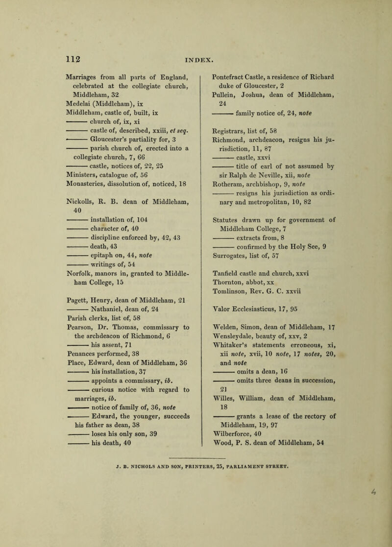 Marriages from all parts of England, celebrated at the collegiate church, Middleham, 32 Medelai (Middleham), ix Middleham, castle of, built, ix church of, ix, xi castle of, described, xxiii, etseq. • Gloucester’s partiality for, 3 parish church of, erected into a collegiate church, 7, 66 castle, notices of, 22, 25 Ministers, catalogue of, 56 Monasteries, dissolution of, noticed, 18 NickoUs, R. B. dean of Middleham, 40 installation of, 104 character of, 40 discipline enforced by, 42, 43 death, 43 epitaph on, 44, note writings of, 54 Norfolk, manors in, granted to Middle- ham College, 15 Pagett, Henry, dean of Middleham, 21 Nathaniel, dean of, 24 Parish clerks, list of, 58 Pearson, Dr. Thomas, commissary to the archdeacon of Richmond, 6 his assent, 71 Penances performed, 38 Place, Edward, dean of Middleham, 36 ■ his installation, 37 appoints a commissary, ii, curious notice with regard to marriages, ib. ■ — notice of family of, 36, note Edward, the younger, succeeds his father as dean, 38 loses his only son, 39 his death, 40 Pontefract Castle, a residence of Richard duke of Gloucester, 2 Pullein, Joshua, dean of Middleham, 24 ■ family notice of, 24, note Registrars, list of, 58 Richmond, archdeacon, resigns his ju- risdiction, 11, 87 castle, xxvi title of earl of not assumed by sir Ralph de Neville, xii, note Rotheram, archbishop, 9, note resigns his jurisdiction as ordi- nary and metropolitan, 10, 82 Statutes drawn up for government of Middleham College, 7 extracts from, 8 confirmed by the Holy See, 9 Surrogates, list of, 57 Tanfield castle and church, xxvi Thornton, abbot, xx Tomlinson, Rev. G. C. xxvii Valor Ecclesiasticus, 17, 95 Welden, Simon, dean of Middleham, 17 Wensleydale, beauty of, xxv, 2 Whitaker’s statements erroneous, xi, xii note, xvii, 10 note, 17 notes, 20, and note omits a dean, 16 • omits three deans in succession, 2] Willes, William, dean of Middleham, 18 grants a lease of the rectory of Middleham, 19, 97 WUberforce, 40 Wood, P. S. dean of Middleham, 54 J. B. NICHOLS AND SON, PRINTERS, 25, PARLIAMENT STREET.