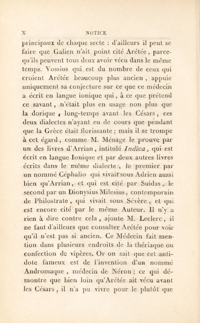 principaux de chaque secte : d’ailleurs il peut se faire que Galien n’ait point cité Arétée , parce- qu’ils peuvent tous deux avoir vécu dans le même temps. Yossius qui est du nombre de ceux qui croient Arétée beaucoup plus ancien , appuie uniquement sa conjecture sur ce que ce médecin a écrit en langue ionique qui, à ce que prétend ce savant, n’était plus en usage non plus que la dorique | long-temps avant les Césars , ces deux dialectes n’ayant eu de cours que pendant que la Grèce était ilorissante ; mais il se trompe à cet égard, comme M. Ménage le prouve par un des livres d’Arrian , intitulé Indica ^ qui est écrit en langue Ionique et par deux autres livres écrits dans le meme dialecte , le prerriier par un nommé Céphalio qui vivait sous Adrien aussi bien qu’Arrian, et qui est cité par Suidas,, le second par un Dionysius Milesius, contemporain de Pliilostrate , qui vivait sous Sévère , et qui est encore cité par le même Auteur. Il n’y a rien à dire contre cela , ajoute M. Leclerc , il ne faut d’ailleurs que consulter Arétée pour voir qu’il n’est pas si ancien. Ce Médecin fait men- tion dans plusieurs endroits de la thériaque ou confection de vipères. Or on sait que cet anti- dote fameux est de l’invention d’un nommé Andromaque , médecin de Néron ; ce qui dé- montre que bien loin qu’Arétée ait vécu avant les Césars , il n’a pu vivre pour le plutôt que