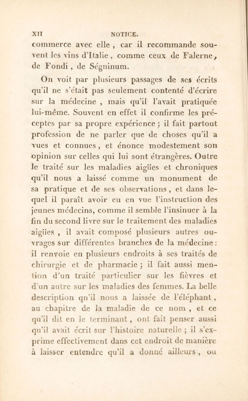 ΧΤΙ NOTICE, commerce avec elle , car il recommande sou- vent les vins d’Italie, comme ceux de Falerne^ de Fondi , de Ségninum. On voit par plusieurs passages de ses écrits qu’il ne s’etait pas seulement contenté d’écrire sur la médecine , mais qu’il l’avait pratiquée lui-méme. Souvent en effet il confirme les pré- ceptes par sa propre expérience 3 il fait partout profession de ne parler que de choses qu’il a V ues et connues , et énonce modestement son opinion sur celles qui lui sont étrangères. Outre le traité sur les maladies aigues et chroniques qu’il nous a laissé comme un monument de sa pratique et de ses observations , et dans le- quel il paraît avoir eu en vue l’instruction des jeunes médecins, comme il semble l’insinuer a la fin du second livre sur le traitement des maladies aigiies , il avait composé plusieurs autres ou- vrages sur différentes branches de la médecine : il renvoie en plusieurs endroits à ses traités de chirurgie et de pharmacie 3 il fait aussi men- tion dbm traité particulier sur les fièvres et d’un autre sur les maladies des femmes. La belle description qn’il nous a laissée de l’éléphant , au chapitre de la maladie de ce nom , et ce qu’il dit en le terminant , ont fait penser aussi qu’il avait écrit sur l’Iiistoire naturelle ; il s’ex- prime effectivement dans cet endroit de manière à laisser entendre qu’il a donné ailleurs , ou