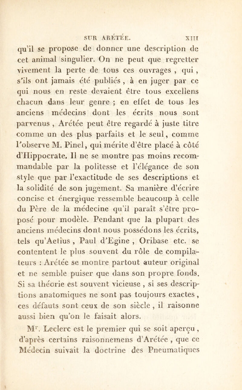 Xîîî SUR AEKTEE. qu’il se propose de donner une description de cet animal singulier. On ne peut que regretter vivement la perte de tous ces ouvrages , qui, s'ils ont jamais été publiés , à en juger par ce qui nous en reste devaient être tous excellens chacun dans leur genre ; en effet de tous les anciens médecins dont les écrits nous sont parvenus , Arétée peut être regardé à juste titre comme un des plus parfaits et le seul, comme l'observe M. Pinel, qui mérite d’être placé à côté d’Hippocrate. Il ne se montre pas moins recom- mandable par la politesse et l’élégance de son style que par l’exactitude de ses descriptions et la solidité de son jugement. Sa manière d’écrire concise et énergique ressemble beaucoup à celle du Père de la médecine qu’il paraît s’être pro- posé pour modèle. Pendant que la plupart des anciens médecins dont nous possédons les écrits, tels qu’Aelîus , Paul d'Egine , Oribase etc. se contentent le plus souvent du rôle de compila- teurs : Arétée se montre partout auteur original et ne semble puiser que dans son propre fonds. Si sa théorie est souvent vicieuse , si ses descrip- tions anatomiques ne sont pas toujours exactes, ces défauts sont ceux de son siècle , il raisonne aussi bien qu’on le faisait alors. M^. Leclerc est le premier qui se soit aperçu, d après certains raisonnemens d’Arétée , que ce Médecin suivait la doctrine des Pneumatiques