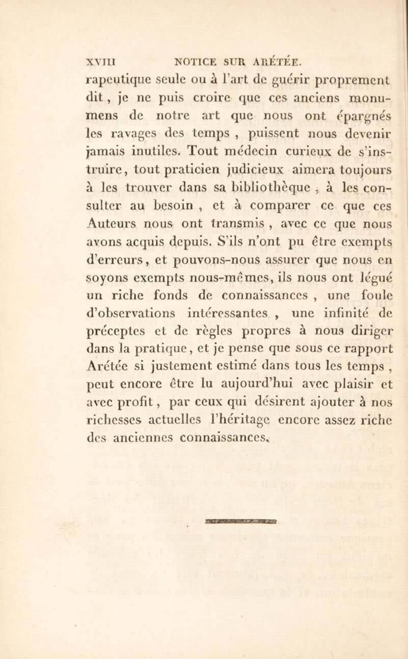 rapculique seule ou à l’art de guérir proprement dit, je ne puis croire que ces anciens monu- meris de notre art que nous ont épargnés les ravages des temps , puissent nous devenir jamais inutiles. Tout médecin curieux de s’ins- truire, tout praticien judicieux aimera toujours à les trouver dans sa bibliothèque , à les con- sulter au besoin , et à comparer ce que ces Auteurs nous ont transmis , avec ce que nous avons acquis depuis. S’ils n’ont pu être exempts d’erreurs, et pouvons-nous assurer que nous en soyons exempts nous-mêmes, ils nous ont légué un riche fonds de connaissances , une foule d’observations intéressantes , une infinité de préceptes et de règles propres à nous diriger dans la pratique, et je pense que sous ce rapport Arétée si justement estimé dans tous les temps , peut encore être lu aujourd’hui avec plaisir et avec profit, par ceux qui désirent ajouter à nos richesses actuelles l’héritage encore assez riche des anciennes connaissances^