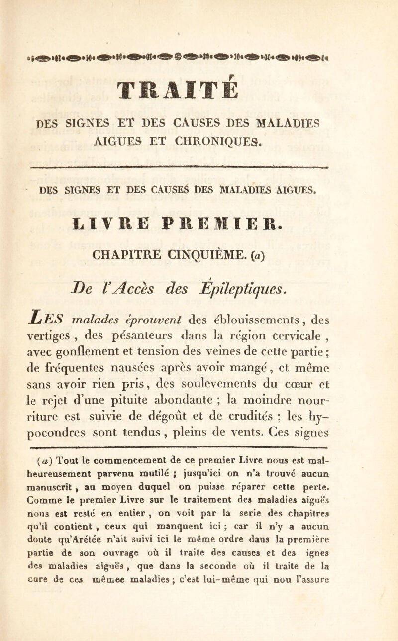 TRAITÉ des signes et des causes des maladies AIGUES ET CHRONIQUES. DES SIGNES ET DES CAUSES DES MALADIES AIGUES. LIVRE PREMIER. CHAPITRE CINQUIÈME, (à) J De l’Accès des Epileptiques. Les malades éprouvent des elîlouissements, des vertiges , des pesanteurs dans la région cervicale , avec gonflement et tension des veines de cette partie ; de frequentes nausëes après avoir mange, et même sans avoir rien pris, des soulèvements du cœur et le rejet d’une pituite abondante ; la moindre nour- riture est suivie de dégoût et de crudités ; les hy- pocondres sont tendus , pleins de vents. Ces signes {a) Tout le commencement de ce premier Livre nous est mal- heureusement parvenu mutilé ; jusqu’ici on n’a trouvé aucun manuscrit, au moyen duquel on puisse réparer cette perte. Comme le premier Livre sur le traitement des maladies aiguës nous est resté en entier , on voit par la sérié des chapitres qu’il contient , ceux qui manquent ici ; car il n’y a aucun doute qu’Arétée n’ait suivi ici le môme ordre dans la première partie de son ouvrage où il traite des causes et des ignés des maladies aiguës , que dans la seconde où il traite de la cure de ces mêmee maladies; c’est lui-même qui nou l’assure