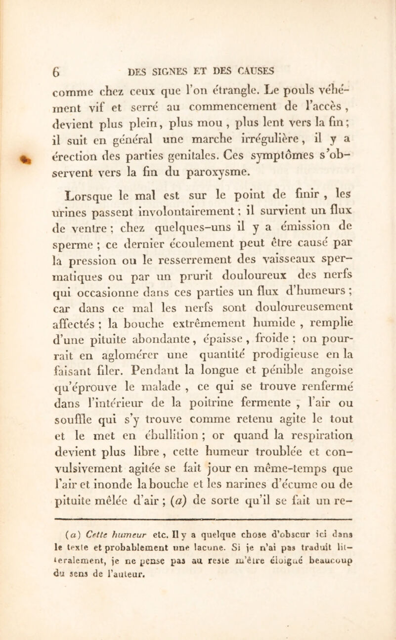 comme chez ceux que l’on e'trangle. Le pouls véhé- ment vif et serré au commencement de l’accès , devient plus plein, plus mou , plus lent vers la fin ; il suit en général une marche irrégulière, il y a érection des parties génitales. Ces symptômes s’ob- servent vers la fm du paroxysme. Lorsque le mal est sur le point de finir , les urines passent involontairement ; il survient un flux de ventre ; chez quelques-uns il y a émission de sperme ; ce dernier écoulement peut etre cause par la pression ou le resserrement des vaisseaux sper- matiques ou par un prurit douloureux des nerfs qui occasionne dans ces parties un flux d humeurs ; car dans ce mal les nerfs sont douloureusement affectés ; la bouche extrêmement humide , remplie d’une pituite abondante, épaisse , froide ; on pour- rait en aglomérer une quantité prodigieuse en la faisant filer. Pendant la longue et pénible angoise qu’éprouve le malade , ce qui se trouve renfermé dans l’intérieur de la poitrine fermente ~ l’air ou souille qui s’y trouve comme retenu agite le tout et le met en ébullition ; or quand la respiration devient plus libre , cette humeur troublée et con- vulsivement agitée se lait jour en même-temps que l’air et inonde la bouche et les narines d’écume ou de pituite mêlée d’air ; (a) de sorte qu’il se fait un re- (a) Cette humeur etc. Il y a quelque chose d’obscur ici dans le lexle et probablement «ne lacune. Si je n’ai pas traduit lii- ‘eralement, je ne pense pas au reste m’être élojgué beaucoup du sens de l’auteur.