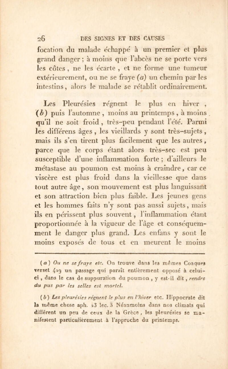 focation du malade échappé' à un premier et plus grand danger ; à moins que Tabcès ne se porte vers les côtes , ne les écarté , et ne forme une tumeur exterieurcmeiit, ou ne se fraye (a) un chemin par les intestins, alors le malade se rétablit ordinairement. Les Pleurésies re'gnent le plus en hiver , puis l’automne , moins au printemps , a moins qu’il ne soit froid , très-peu pendant l’ète'. Parmi les diffe'rens âges , les vieillards y sont très-sujets , mais ils s’en tirent plus facilement que les autres, parce que le corps e'tant alors très-sec est peu susceptible d’une inflammation forte ; d'ailleurs le me'tastase au poumon est moins à craindre, car ce viscère est plus froid dans la vieillesse que dans tout autre âge, son mouvement est plus languissant et son attraction bien plus faible. Les jeunes gens et les hommes faits n’y sont pas aussi sujets, mais ils en périssent plus souvent, l’inflammation e'tant proporlionne'e à la vigueur de l’âge et conse'quem- ment le danger plus grand. Les enfans y sont le moins exposés de tous et en meurent le moins (а) Ou ne se fraye etc.* On trouve dans les mêraes Coaques verset 4^9 un passage qui paraît entièrement opposé à celui- ci , dans le cas de suppuration du poumon , y est-il dit, rendre du pus par les selles est mortel. (б) Les pleurésies régnent le plus en Vhîver etc. Hippocrate dit la même chose aph. aS lec. 3 Néanmoins dans nos climats qui dilTérent un peu de ceux de la Grèce , les pleurésies se ma- nifestent particulièrement à l’approche du printemps.