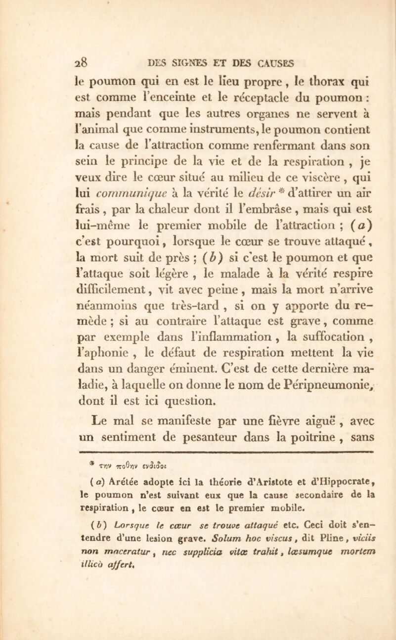 le poumon qui en est le lieu propre, le thorax qui est comme Tenceinte et le réceptacle du poumon : mais pendant que les autres organes ne servent à l’animal que comme instruments, le poumon contient la cause de l’attraction comme renfermant dans son sein le principe de la vie et de la respiration , je veux dire le cœur situé au milieu de ce viscère , qui lui comniunujuc à la vérité le désir d’attirer un air frais , par la chaleur dont il l’embrase , mais qui est lui -même le premier mobile de l’attraction ; (o) c’est pourquoi, lorsque le cœur se trouve attaqué , la mort suit de près ; (b) si c’est le poumon et que l’attaque soit légère , le malade à la vérité respire diiTicilement, vit avec peine , mais la mort n’arrive néanmoins que très-tard , si on y apporte du re- mède ; si au contraire l’attaque est grave, comme par exemple dans l’inflammation , la suffocation , l’aphonie , le défaut de respiration mettent la vie dans un danger éminent. C’est de cette dernière ma- ladie, à laquelle on donne le nom de Péripneumonie, dont il est ici question. Le mal se manifeste par une fièvre aiguë , avec un sentiment de pesanteur dans la poitrine , sans * TYJV ττοΘην CVtJldot (a) Arétée adopte ici la théorie d’Arietote et d’Hippocrate, le poumon n’est suivant eux que la cause secondaire de la respiration , le cœur en est le premier mobile. (b) Lorsque le cœur se trouve attaqué etc. Ceci doit s’en- tendre d’une lésion grave. Solum hoc viscus, dit Pline, vicüs non maceratur, nec supplicia vitœ trahit, lœsumque mortem illico aJfcrL