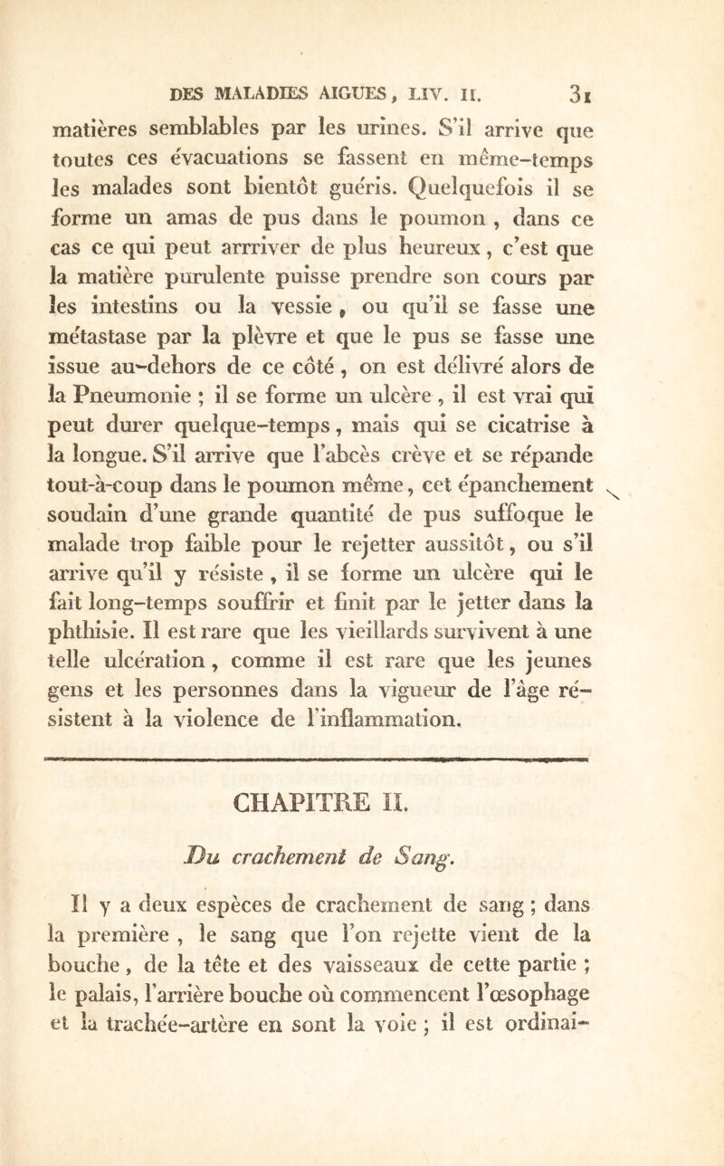 matières semblables par les urines. S’il arrive que toutes ces évacuations se fassent en même-temps les malades sont bientôt gue'ris. Quelquefois il se forme un amas de pus dans le poumon , dans ce cas ce qui peut arrriver de plus heureux, c’est que la matière purulente puisse prendre son cours par les intestins ou la vessie , ou qu’il se fasse une métastase par la plèvre et que le pus se fasse une issue au-dehors de ce côté, on est dëli^Te alors de la Pneumonie ; il se forme un ulcère , il est vrai qui peut dm'er quelque-temps, mais qui se cicatrise à la longue. S’il arrive que l’abcès crève et se re'pande tout-à-coup dans le poumon même, cet épancliement soudain d’mie grande quantité de pus suffoque le malade trop faible pour le rejetter aussitôt, ou s’il arrive qu’il y résiste , il se iorme un ulcère qui le fait long-temps souffrir et finit par le jetter dans la phthisie. Il est rare que les vieillards survivent à une telle ulcération, comme il est rare que les jeunes gens et les personnes dans la vigueur de l’âge ré- sistent à la violence de l’inilammation. CHAPITRE n. Ou crachement de Sang'. Il y a deux espèces de crachement de sang ; dans la première , le sang que l’on rejette vient de la bouche, de la tête et des vaisseaux de cette partie ; le palais, l’arrière bouche où commencent l’œsophage et la trachée-artère en sont la voie ; il est ordinai-