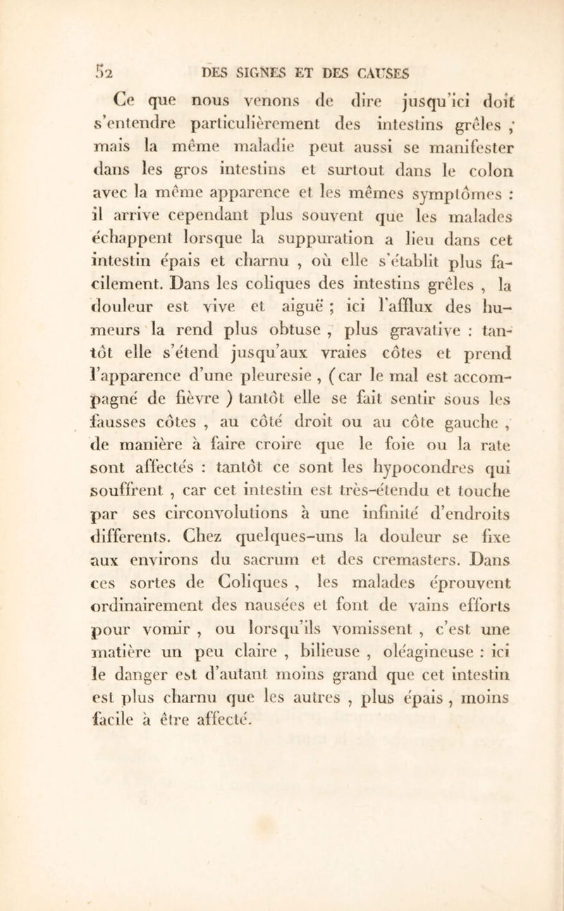 Ce que nous venons de dire jusqu’ici doit s’entendre particulièrement des intestins grêles ; mais la même maladie peut aussi se manifester dans les gros intestins et surtout dans le colon avec la même apparence et les mêmes symptômes : il arrive cependant plus souvent que les malades êcliappent lorsque la suppuration a lieu dans cet intestin épais et charnu , où elle s’e'tablit pi us fa- cilement. Dans les coliques des intestins grêles , la douleur est vive et aiguë ; ici Taiflux des hu- meurs la rend plus obtuse , plus gravative : tan- tôt elle s’e'tend jusqu’aux vraies côtes et prend l’apparence d’une pleuresie , ( car le mal est accom- pagne' de fièvre ) tantôt elle se fait sentir sous les fausses côtes , au côte' droit ou au côte gauche , de manière a faire croire que le foie ou la rate sont affectes ; tantôt ce sont les hypocondres qui souffrent , car cet intestin est très-êtendu et louche par ses circonvolutions a une infinité d’endroits differents. Chez quelques-uns la douleur se fixe aux environs du sacrum et des cremasters. Dans ces sortes de Coliques , les malades éprouvent ordinairement des nausées et font de vains efforts pour vomir , ou lorsqu’ils vomissent , c’est une matière un peu claire , bilieuse , oléagineuse : ici le danger est d’autant moins grand que cet intestin est plus charnu cjuc les autres , plus épais , moins facile à être affecté.