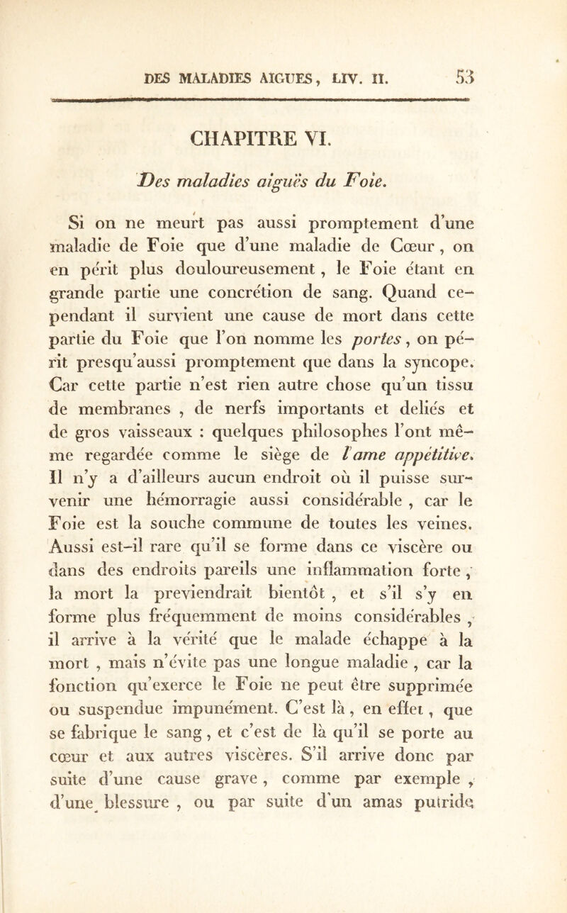 CHAPITRE VI. Des maladies aiguës du Foie. Si on ne meurt pas aussi promptement d’une maladie de F oie que d’une maladie de Cœur , on en périt plus douloureusement, le Foie étant en grande partie une concrétion de sang. Quand ce- pendant il survient une cause de mort dans cette partie du Foie que l’on nomme les portes ^ on pé- rit presqu’aussi promptement que dans la syncope. Car cette partie n’est rien autre chose qu’un tissu de membranes , de nerfs importants et déliés et de gros vaisseaux : quelques philosophes l’ont mê- me regardée comme le siège de lame appétitiçe. Il n’y a d’ ailleurs aucun endroit où il puisse sur- venir une hémorragie aussi considérable , car le Foie est la souche commune de toutes les veines. Aussi est-il rare qu’il se forme dans ce viscère ou dans des endroits pareils une inflammation forte , la mort la préviendrait bientôt , et s’il s’y en forme plus fréquemment de moins considérables il arrive à la vérité que le malade échappe à la mort , mais n’évite pas une longue maladie , car la fonction qu’exerce le Foie ne peut être supprimée ou suspendue impunément. C’est là, en effet, que se fabrique le sang, et c’est de là qu’il se porte au cœur et aux autres viscères. S’il arrive donc par suite d’une cause grave, comme par exemple , d’une blessure , ou par suite d'un amas putride