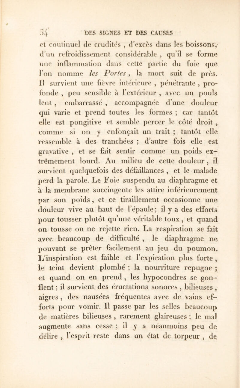 ri continuel de crndites , d’exces dans les boissons,· d’nii refroidissernent considérable , qu’il se forme nue irifîaminalion dans cette partie du foie que l’on nomme les Portes , la mort suit de près, il survient une fièvre intérieure , pe'nc'trante , pro- fonde , peu sensible à l’extérieur , avec un pouls lent , embarrassé , accompagnée d’une douleur qui varie et prend toutes les formes ; car tantôt elle est pongitive et semble percer le côté droit > comme si on y enfonçait un trait ; tantôt elle ressemble à des tranchées ; d’autre fois elle est gravative , et se fait sentir comme un poids ex- trêmement lourd. Au milieu de cette douleur , il survient quelquefois des défaillances , et le malade perd la parole. Le Foie suspendu au diaphragme et a la membrane succingente les attire inférieurement par son poids , et ce tiraillement occasionne une douleur vive au haut de l’épaule ; il y a des efforts pour tousser plutôt qu’une véritable toux, et quand on tousse on ne rejette rien. La respiration se fait avec beaucoup de difficulté , le diaphragme ne pouvant se prêter facilement au jeu du poumon. L’inspiration est faible et l’expiration plus forte , le teint devient plombé ; la nourriture répugné ; et quand on en prend , les bypocondres se gon- flent ; il survient des éructations sonores , bilieuses, aigres , des nausées fréquentes avec de vains ef- forts pour vomir. Il passe par les selles beaucoup de matières bilieuses , rarement glaireuses ; le mal augmente sans cesse ; il y a néanmoins peu de délire , l’esprit reste dans un état de torpeur , de