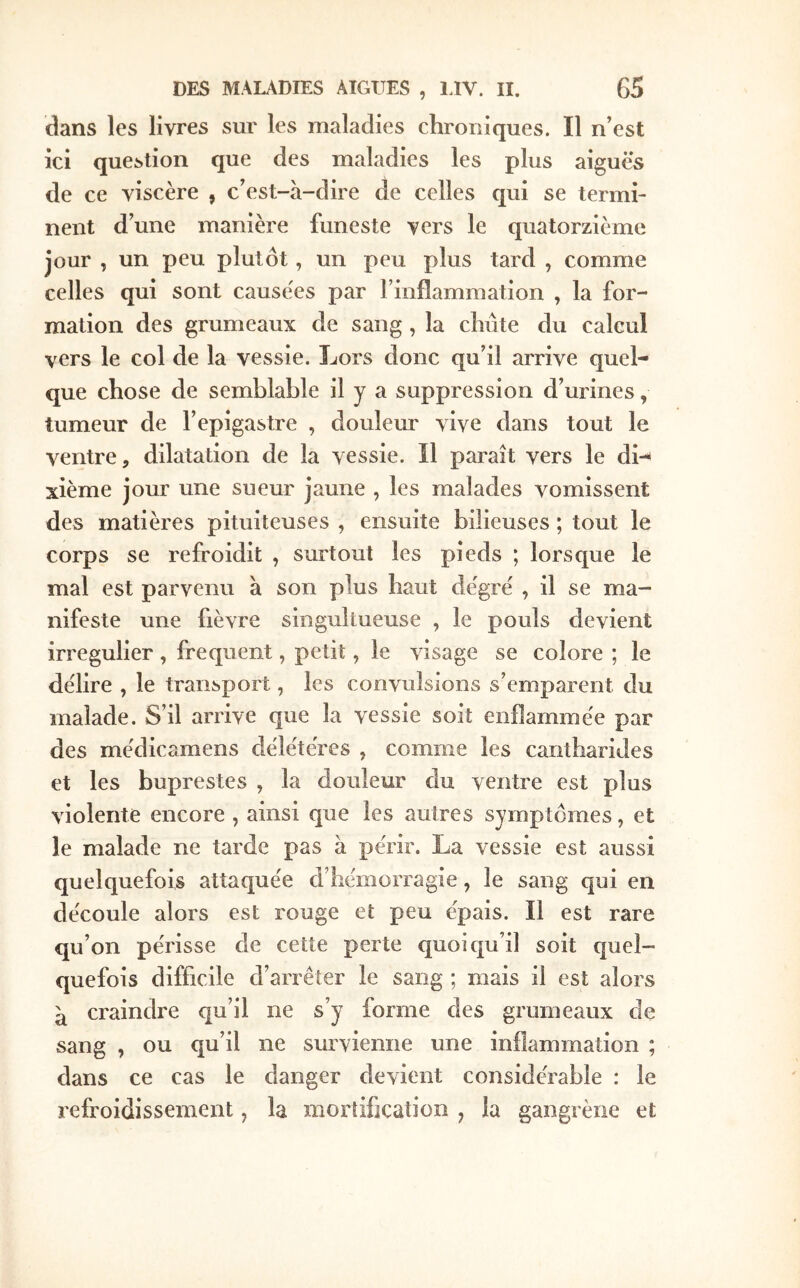 dans les livres sur les maladies chroniques. Il n’est ici question que des maladies les plus aiguës de ce viscère , c’est-à-dire de celles qui se termi- nent d’une manière funeste vers le quatorzième jour , un peu plutôt, un peu plus tard , comme celles qui sont cause'es par rinflammation , la for- mation des grumeaux de sang, la chute du calcul vers le col de la vessie. Lors donc qu’il arrive quel- que chose de semblable il y a suppression d’urines, tumeur de l’epigastre , douleur vive dans tout le ventre, dilatation de la vessie. Il paraît vers le di-* xième jour une sueur jaune , les malades vomissent des matières pituiteuses , ensuite bilieuses ; tout le corps se refroidit , surtout les pieds ; lorsque le mal est parvenu à son plus haut dëgrë , il se ma- nifeste une fièvre singultueuse , le pouls devient irrégulier , frequent, petit, le visage se colore ; le délire , le transport, les convulsions s’emparent du malade. S’il arrive que la vessie soit eniîamme'e par des mëdicamens dële'tëres , comme les cantharides et les buprestes , la douleur du ventre est plus violente encore , ainsi que les autres symptômes, et le malade ne tarde pas à périr. La vessie est aussi quelquefois attaquée d’hémorragie, le sang qui en découle alors est rouge et peu épais. Il est rare qu’on périsse de cette perte quoiqu’il soit quel- quefois difficile d’arrêter le sang ; mais il est alors à craindre qu’il ne s’y forme des grumeaux de sang , ou qu’il ne survienne une inflammation ; dans ce cas le danger devient considérable : le refroidissement, la mortification , la gangrène et