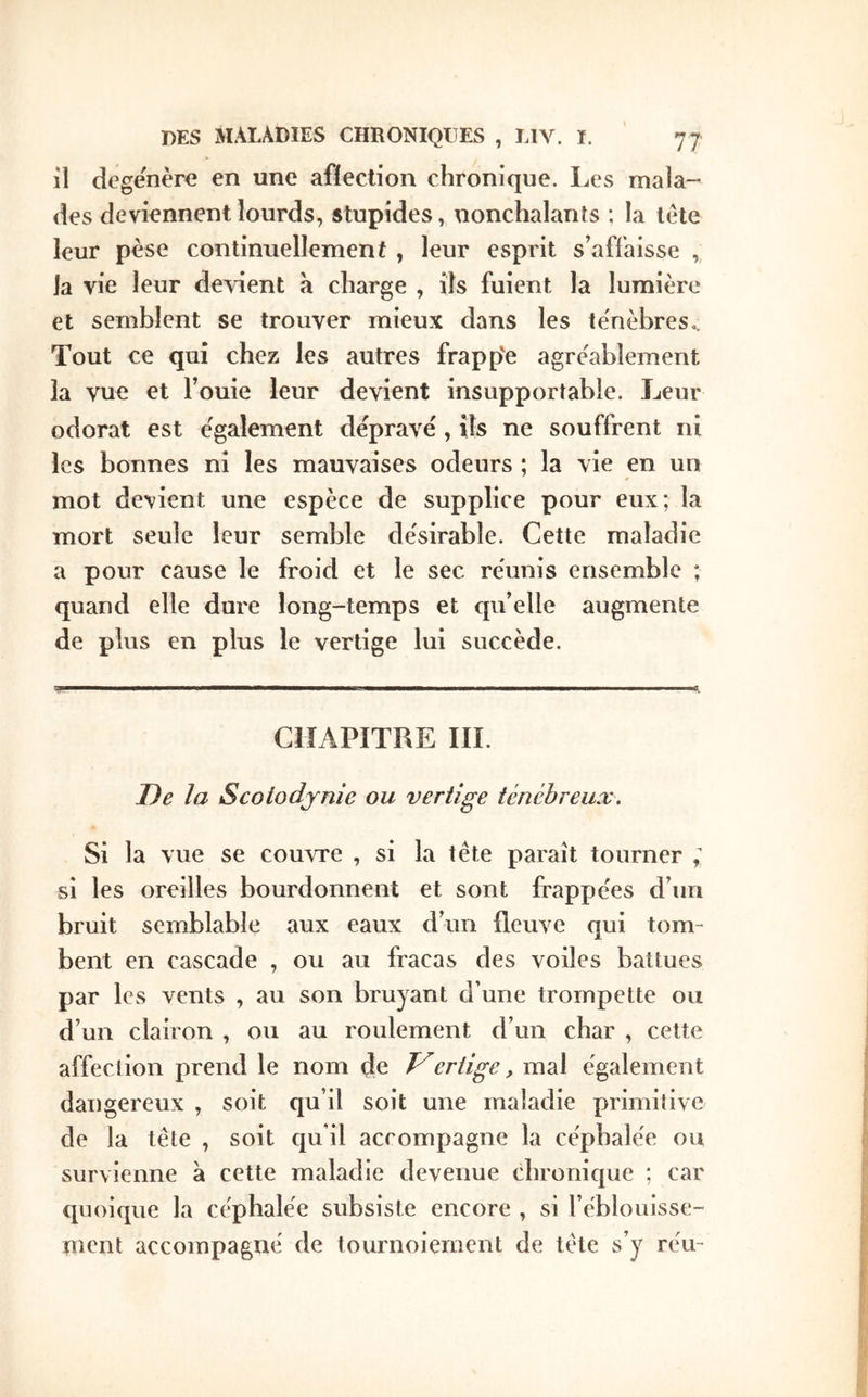 il dégénéré en une afiection chronique. Les mala- des deviennent lourds, stupides, nonchalanîs ; la léte leur pèse continuellement , leur esprit s’affaisse , la vie leur devient a charge , ils fuient la lumière et semblent se trouver mieux dans les ténèbres» Tout ce qui chez les autres frapp'e agréablement la vue et Fouie leur devient insupportable. Leur odorat est également dépravé , ils ne souffrent ni les bonnes ni les mauvaises odeurs ; la vie en un mot devient une espèce de supplice pour eux; la mort seule leur semble désirable. Cette maladie a pour cause le froid et le sec réunis ensemble ; quand elle dure long-temps et qu’elle augmente de plus en plus le vertige lui succède. CIÎAPÏTLE III. De la Scotodjnie ou vertige ténébreux. Si la vue se couvre , si la tête paraît tourner ; si les oreilles bourdonnent et sont frappées d’un bruit semblable aux eaux d’un fleuve qui tom- bent en cascade , ou au fracas des voiles battues par les vents , au son bruyant d’une trompette ou d’un clairon , ou au roulement d’un char , cette affection prend le nom de ertige, mal également dangereux , soit qu’il soit une maladie primitive de la tête , soit qu’il accompagne la céphalée ou survienne à cette maladie devenue chronique ; car quoique la céphalée subsiste encore , si l’éblouisse- ment accompagné de tournoiement de tête s’y réu-