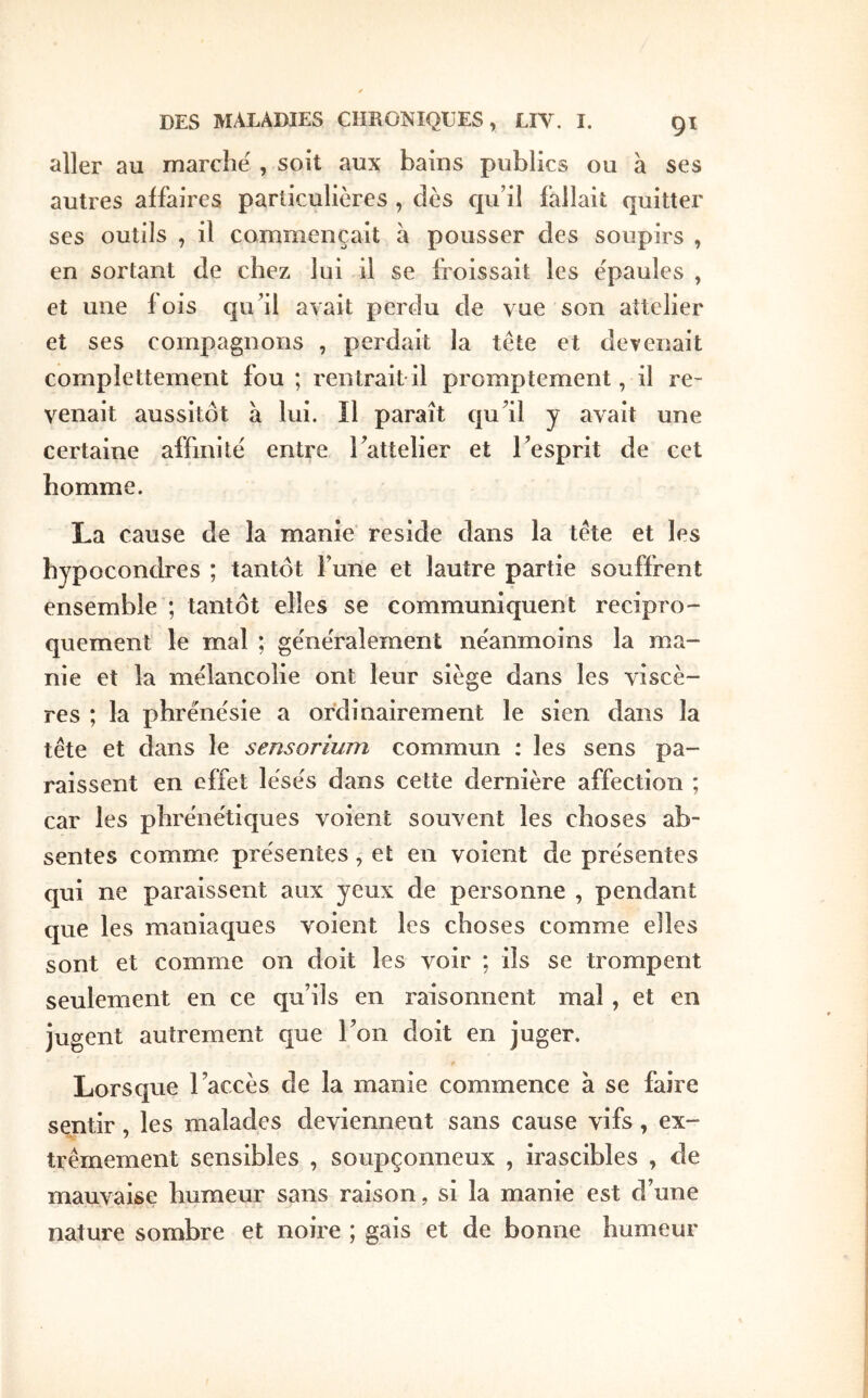 aller au marche , soit aux bains publics ou à ses autres affaires particulières , dès cpi’il fallait quitter ses outils , il commençait à pousser des soupirs , en sortant de chez lui il se froissait les épaules , et une fois quil avait perdu de vue son aîtclier et ses compagnons , perdait la tète et devenait complettement fou ; rentrait-il promptement, il re- venait aussitôt à lui. Il paraît cju^il y avait une certaine affinité entre rattelier et Tesprit de cet homme. La cause de la manie résidé dans la tète et les hypocondres ; tantôt Tune et lautre partie souffrent ensemble ; tantôt elles se communiquent récipro- quement le mal ; généralement néanmoins la ma- nie et la mélancolie ont leur siège dans les viscè- res ; la phrénésie a ordinairement le sien dans la tète et dans le sensorium commun : les sens pa- raissent en effet lésés dans cette dernière affection ; car les phrénétiques v^oient souvent les choses ab- sentes comme présentes, et en voient de présentes qui ne paraissent aux yeux de personne , pendant que les maniaques voient les choses comme elles sont et comme on doit les voir ; ils se trompent seulement en ce qu’ils en raisonnent mal, et en jugent autrement que Ton doit en juger. Lorsque l’accès de la manie commence à se faire sentir, les malades deviennent sans cause vifs, ex- trêmement sensibles , soupçonneux , irascibles , de mauvaise humeur sans raison, si la manie est d’une nature sombre et noire ; gais et de bonne humeur