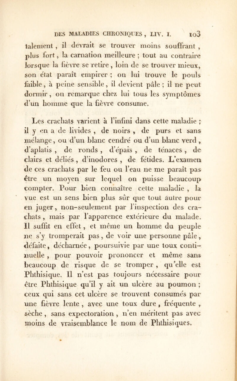 talenient, il devrait se trouver moins souffrant , plus i'ort, la carnation meilleure ; tout au contraire lorsque la lièvre se retire, loin de se trouver mieux^ son état paraît empirer ; on lui trouve le pouls faible, à peine sensible, il devient pâle ; il ne peut dormir , on remarque chez lui tous les symptômes d’un homme que la fièvre consume. Les crachats Λ^arient à rinfmi dans cette maladie ; il y en a de livides , de noirs , de purs et sans mélange, ou d’un blanc cendré ou d’un blanc verd , d’aplatis , de ronds , d’épais , de ténaces , de clairs et déliés , d’inodores , de fétides. L’examen de ces crachats par le feu ou l’eau ne me paraît pas être un moyen sur lequel on puisse beaucoup compter. Pour bien connaître cette maladie , la vue est un sens bien plus sur que tout autre pour en juger, non-seulement par l’inspection des cra- chats , mais par l’apparence extérieure du malade. Il suffit en effet, et même un homme du peuple ne s’y tromperait pas, de voir une personne pâle, défaite, décharnée, poursuivie par une toux conti- nuelle , pour pouvoir prononcer et même sans beaucoup de risque de se tromper , qu’elle est Phthisique, Il n’est pas toujours nécessaire pour être Phthisique qu’il y ait un ulcère au poumon ; ceux qui sans cet ulcère se trouvent consumés par une fièvre lente , avec une toux dure , fréquente , sèche , sans expectoration , n’en méritent pas avec moins de vraisemblance le nom de Phthisiques.