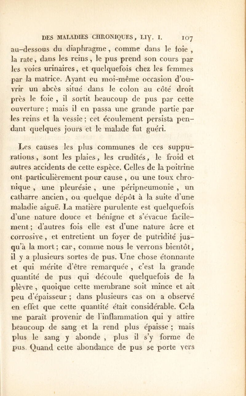 au-dessous du diaphragme , comme dans le foie , la rate, dans les reins, le pus prend son cours par les voies urinaires, et quelquefois chez les femmes par la matrice. Ayant eu moi-même occasion d’ou- vrir un abcès situe dans le colon au côte' droit près le foie , il sortit beaucoup de pus par cette ouverture ; mais il en passa une grande partie par les reins et la vessie ; cet écoulement persista pen- dant quelques jours et le malade fut guéri. Les causes les plus communes de ces suppu- rations , sont les plaies, les crudités, le froid et autres accidents de cette espèce. Celles de la poitrine ont particulièrement pour cause , ou une toux chro- nique , une pleurésie , une péripneumonie , un catharre ancien, ou quelque dépôt à la suite d’une maladie aiguë. La matière purulente est quelquefois d’une nature douce et bénigne et s’évacue facile- ment ; d’autres fois elle est d’une nature âcre et corrosive , et entretient un foyer de putridité jus- qu’à la mort ; car, comme nous le verrons bientôt, il y a plusieurs sortes de pus. Une chose étonnante et qui mérite d’être remarquée , c’est la grande quantité de pus qui découle quelquefois de la plèvre , quoique cette membrane soit mince et ait peu d’épaisseur ; dans plusieurs cas on a observé en effet que cette quantité était considérable. Cela me paraît provenir de l inflammation qui y attire beaucoup de sang et la rend plus épaisse ; mais plus le sang y abonde , plus il s’y forme de pus. Quand celte abondance de pus se porte vers