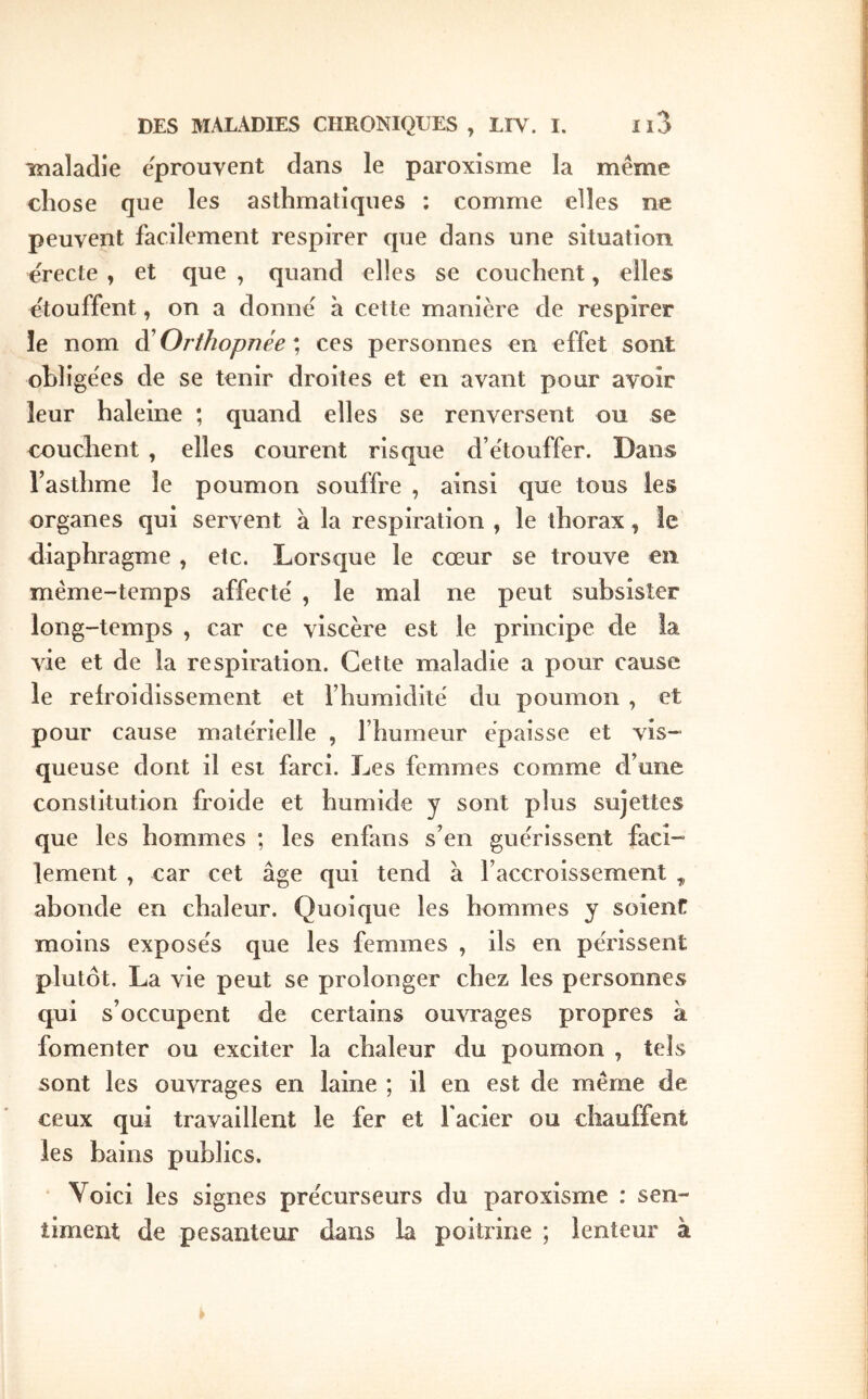 maladie e'prouvent dans le paroxisme la même chose que les asthmatiques ; comme elles ne peuvent facilement respirer que dans une situation erecte , et que , quand elles se couchent, elles ctouffent, on a donne à cette manière de respirer le nom dÜ Orthopnée \ ces personnes en effet sont obligées de se tenir droites et en avant pour avoir leur haleine ; quand elles se renversent ou se couchent , elles courent risque d’e'touffer. Dans l’asthme le poumon souffre , ainsi que tous les organes qui servent à la respiration , le thorax, le diaphragme , etc. Lorsque le cœur se trouve en même-temps affecte' , le mal ne peut subsister long-temps , car ce viscère est le principe de la vie et de la respiration. Cette maladie a pour cause le refroidissement et l’humidité du poumon , et pour cause matérielle , l’humeur épaisse et vis- queuse dont il est farci. Les femmes comme d’une constitution froide et humide y sont plus sujettes que les hommes ; les enfans s’en guérissent faci- lement , car cet âge qui tend a l’accroissement , abonde en chaleur. Quoique les hommes y soient moins exposés que les femmes , ils en périssent plutôt. La vie peut se prolonger chez les personnes qui s’occupent de certains ouvrages propres à fomenter ou exciter la chaleur du poumon , tels sont les ouvrages en laine ; il en est de même de ceux qui travaillent le fer et Facier ou chauffent les bains publics. ‘ Voici les signes précurseurs du paroxisme : sen- timent de pesanteur dans la poitrine ; lenteur à