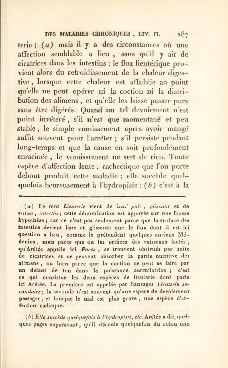 terie ; {a) mais il y a des circonstances où une affection semblable a lieu , sans qu il y ait de cicatrices dans les intestins ; le flux lientërique pro- vient alors du rebOidissement de la chaleur diges- tive , lorsque cette chaleur est affaiblie au point qu'elle ne peut operer ni la coction ni la distri- bution des alimens, et qu’elle les laisse passer purs sans être digëre's. Quand un tel devoiement n’est point invëtërë , s’il n’est que momentanë et peu stable , le simple vomissement après avoir mangé suffit souvent pour l’arrêter ; s’il persiste pendant long-temps et que la cause en soit profondément enracinée , le vomissement ne sert de rien. Toute espèce d’affection lente , cachectique que l’on porte debout produit cette maladie ; elle succède quel- quefois heureusement à Ihydropisie : (b) c’est à la (a) Le mot Lientene vient de λείον’' poli , glissant et de tvTspov , intestin ; celle dénomination est appuyée sur une fausse hypothèse ; car ce n’est pas seulement parce que la surface des intestins devient lisse et glissante que le Ilux dont il est ici question a lieu , comme le prétendent quelques anciens Mé- decins , mais parce que ou les orifices des vaisseaux lactés , qu’Arétée appelle ici Pores , se trouvent obstrués par suite de cicatrices et ne peuvent absorber la partie nutritive des alimens , ou bien parce que la coction ne peut se faire par un défaut de ton dans la puissance assimilatrice ; c’est ce qui consistue les deux espèces de lienterie dont parle ici Arélée. La première est appelée par Sauvages Lienterie se- condaire ; la seconde n’est souvent qu’une espèce de devoiement passager , et lorsque le mal est plus grave , une espèce d’af- fection cœliaque. (δ) Elle succède quelquefois à l’hydropisie^ etc. Arétée a dit, quel- ques pages auparavant, qu’il découle quelquefois du colon une