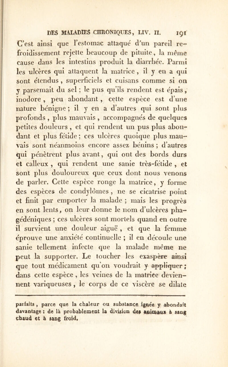 C’est ainsi que l’estomac attaqué d^un pareil re- froidissement rejette beaucoup de pituite, la meme cause dans les intestins produit la diarrhée. Parmi les ulcères qui attaquent la matrice , il y en a qui sont étendus , superficiels et cuisans comme si on y parsemait du sel ; le pus qu’ils rendent est épais, inodore, peu abondant , cette espèce est d’une nature bénigne ; il y en a d’autres qui sont plus profonds , plus mauvais , accompagnés de quelques petites douleurs , et qui rendent un pus plus abon- dant et plus fétide ; ces ulcères quoic|ue plus mau- vais sont néanmoins encore assez bénins ; d’autres qui pénètrent plus avant, qui ont des bords durs et calleux , qui rendent une sanie très-fétide , et sont plus douloureux cjue ceux dont nous venons de parler. Ceüe espèce ronge la matrice, y forme des espèces de condylomes , ne se cicatrise point et finit par emporter la malade ; mais les progrès en sont lents, on leur donne le nom d’ulcères pha- gédéniques ; ces ulcères sont mortels cjuand en outre il survient une douleur aiguë , et c[ue la femme éprouve une anxiété continuelle ; il en découle une sanie tellement infecte que la malade meme ne peut la supporter. Le toucher les exaspère ainsi que tout médicament qu’on voudrait y appliquer; dans cette espèce , les veines de la matrice devien- nent variqueuses , le corps de ce viscère se dilate parfaits , parce que la chaleur ou substance ignée y abondait davantage : de là probablement la divûion de# animaux à sang chaud et à sang froid.