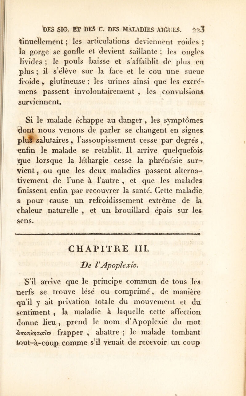 tinuellement ; les artîculalîons deviennent roides ; Ja gorge se gonfle et devient saillante ; les ongles livides ; le pouls baisse et s’affaiblit de plus en plus ; il s’élève sur la face et le cou une sueur froide , glutineuse ; les urines ainsi que les excre'- mens passent involontairement , les convulsions surviennent. Si le malade échappe au danger, les symptômes dont nous venons de parler se changent en signes pluS salutaires, l’assoupissement cesse par degrés, enfin le malade se rétablit. Il arrive quelquefois que lorsque la léthargie cesse la phrénésie sur-^ vient, ou que les deux maladies passent alterna-- tivement de l’une à l’autre , et que les malades finissent enfin par recouvrer la santé. Cette maladie a pour cause un refroidissement extrême de la chaleur naturelle , et un brouillard épais sur les sens. CHAPITRE III. De VApoplexie^ S’il arrive que le principe commun de tous les nerfs se trouve lésé ou comprimé, de manière qu’il y ait privation totale du mouvement et du sentiment , la maladie à laquelle cette affection donne lieu , prend le nom d’Apoplexie du mot ’^οπλγίσχσΓεν frapper , abattre ; le malade tombant tout-à-coup comme s’il venait de recevoir un coup