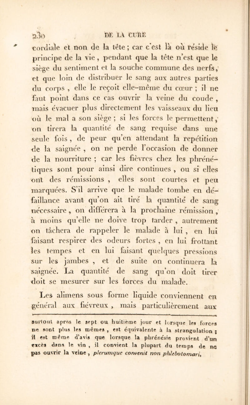 23ο , ηΚ LA CUIÎE cordiale et non de la tête ; car c’est là ou résidé le principe de la vie , pendant que la tête n'est que le siège du sentiment et la souche commune des nerfs,’ et que loin de distribuer le sang aux autres parties du corj)s , elle le reçoit elle-même du cœur ; il ne faut point dans ce cas ouvrir la veine du coude , mais évacuer plus directement les vaisseaux du lieu où le mal a son siège ; si les forces le permettent on tirera la quantité de sang requise dans une seule fois , de peur qu’en attendant la répétition de la saignée , on ne perde l’occasion de donner de la nourriture ; car les fièvres chez les phréné·^ tiques sont pour ainsi dire continues , ou si elles ont des rémissions , elles sont courtes et peu marquées. S’il arrive que le malade tombe en dé- faillance avant qu’on ait tiré la quantité de sang nécessaire , on différera à la prochaine rémission h moins qu’elle ne doive trop tarder , autrement on tâchera de rappeler le malade à lui , en lui faisant respirer des odeurs fortes , en lui frottant les tempes et en lui faisant quelques pressions sur les jambes , et de suite on continuera la saignée. La quantité de sang qu’on doit tirer doit se mesurer sur les forces du malade. Les aîimens sous forme liquide conviennent eu général aux fiévreux , mais particulièrement aux aurloiU aprp.s le sept ou huitième jour et lorsque les forces ne sont plus les mêmes , est équivalente à la strangulation ; il est même d’avis que lorsque la phrénésie provient d’un «ïcès dans le vin , il convient la plupart du temps de ne pzs ouvrir la veine , pkrumque convenU non phhbotomarU