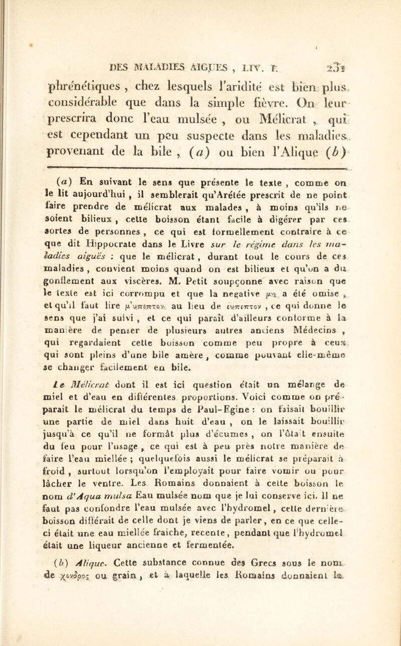 DES ΜΛί,ΛΌΙΕδ AlGjEES , LIT. ï. 20 î pîirenëtiques , chez lesquels rarlditë est bien plus considérable que dans la simple fièvre. On leur prescrira donc l’eau mulsée , ou Mèlicrat , qui est cependant un peu suspecte dans les maladies, provenant de la bde , {a) ou bien l’Alique {b) {a) En suivant le sens que présente le texte , comme on le lit aujourd’hui , il semblerait qu’Arélée prescrit de ne point faire prendre de mèlicrat aux malades , à moins qu’ils ne soient bilieux , cette boisson étant fccile à digérer par ces sortes de personnes , ce qui est formellement contraire à ce que dit Hippocrate dans le Livre sur le régime dans les ma-· ladies aiguës ; que le mèlicrat , durant tout le cours de ces maladies , convient moins quand on est bilieux et qu’on a dia gonflement aux viscères. M. Petit soupçonne avec raison que le texte est ici corrompu et que la négative pn; a été omise ^ et qu’il faut lire μ'%^Jns.^vτβy: au lieu de (χ/πετττον , ce qui donne le sens que j’ai suivi , et ce qui paraît d’ailleurs conforme à la manière de penser de plusieurs autres anciens Médecins , qui regardaient cette boisson comme peu propre à ceuS: qui sont pleins d’une bile amère, comme pouvant elle-même ae changer facilement en bile. le Mèlicrat dont il est ici question était un mélange de miel et d’eau en différentes proportions. Voici comme on pré- parait le mèlicrat du temps de Paul-Egine ; on faisait bouillir une partie de miel dans huit d’eau , on le laissait bouillir jusqu’à ce qu’il ne formât plus d’écumes , on l’ôtait ensuite du feu pour l’usage , ce qui est à peu près notre manière de iàire l’eau miellée ; quelquefois aussi le mèlicrat se préparait à froid , surtout lorsqu’on l’employait pour faire vomir ou pour lâcher le ventre. Les Romains donnaient à cette boisson le nom d'Aqua mulsa Eau mulsée nom que je lui conserve ici. il ne faut pas confondre l’eau mulsée avec l’hydromel, cette dern'ère boisson différait de celle dont je viens de parler, en ce que celle- ci était une eau miellée fraîche, recente , pendant que l’hydromel était une liqueur ancienne et fermentée. {b) Aliquc. Cette substance connue des Grecs sous le nom de χονίρος OU grain., et à; laquelle les Romains donnaient lat.