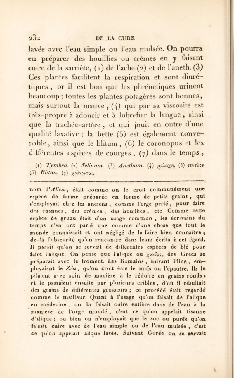 laviie avec l’eau simple ou l’eau niulsee. On pourra en préparer des bouillies ou crèmes en y faisant cuire de la sarriète, (i) de Tache (2) et de Taneth. (3) Ces plantes facilitent la respiration et sont diure'- tiques , or il est bon que les phrènetiques urinent beaucoup ; toutes les plantes potagères sont bonnes, mais surtout la mauve , (4) qui par sa viscosité est très-propre à adoucir et à lubrefier la langue , ainsi que la trachèe-artère , et qui jouit en outre d’une qualité laxative ; la bette (5) est également conve- nable , ainsi que le blitum , (G) le coronopus et les différentes espèces de courges , (7) dans le temps , (i) Tfmbra. (i) Sclinum, C^) Anethum. (4) fiaAotxn. (5) τιυτλο» (G) BU Ion. (7) χολ χονται· nom à'AUca , était comme υα le croit communément une espece de farine préparée en forme de petits grains , qui s’employait chez les anciens , comme l’orge perlé , pour faire dfs lisannes , des crèmes , des bouillies , etc. Comme cette espèce de gruau était d’un usage commun , les écrivains du temps n’en ont parlé ({ue comme d’une chose que tout le monde connaissait et ont négligé de la faire bien connaître ; de-!à l’obscurité qu’< n rencontre dans leurs écrits à cet égard. Il paraît qu’on se servait de différentes espèces de blé pour faire l’alique. On pense que i’alique ou χονίρος des Grecs se préparait avec le froment. Les Romains , suivant Pline , em- ployaient le Zra , qu’on croit être le maïs ou l’épaulre. Ils le pilaient a'ec soin de manière à le réduire en grains ronds? rt le passaient ensuite par plusieurs cribles , d’où il résultait des grains de diftérentes grosseurs ; ce procédé était regardé comme le meilleur. Quant à l’usage qu’on faisait de l’alique en médecine . on la faisait cuire entière dans de l’eau à la manière de l’orge mondé , c’est ce qu’on appelait tisanne d’alique ; ou bien on n’employait que le suc ou purée qu’on faisait cuire avec de l’eau simple ou de l’eau mulsée , c’est ce qu’oi» appelait aliijue lavée. Suivant Corée on se servait