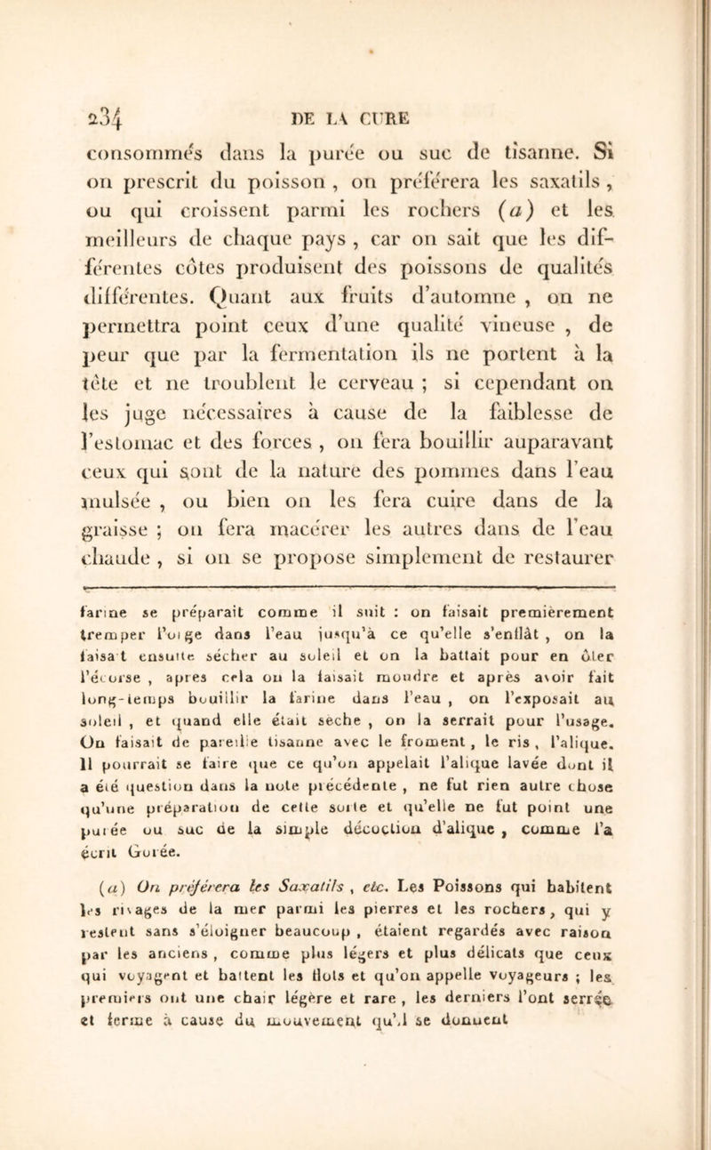 consommes dans la puree ou suc de tîsarine. Si 011 prescrit du poisson , on préférera les saxatils , ou qui croissent parmi les rochers (a) et les meilleurs de chaque pays , car on sait que les dif- fe'reiites côtes produisent des poissons de qualités differentes. Quant aux fruits d’automne , on ne permettra point ceux d’une qualité' vineuse , de peur que par la fermentation ils ne portent à la iete et ne troublent le cerveau ; si cependant ou les juge ne'cessaires à cause de la faiblesse de reslomac et des forces , 011 fera bouillir auparavant ceux qui sont de la nature des pommes dans l’eau niulsee , ou bien 011 les fera cuire dans de la graisse ; on fera macérer les autres dans de l’eau chaude , si on se propose simplement de restaurer larme se préparait coraiDe il suit : ün taisait premièrement tremper l’oi^e dans l’eau iusqu’à ce qu’elle s’entlàt , on la laisa t ensuite sécher au soleil et on la battait pour en oler l’écorse , apres cela ou la faisait moudre et après a\oir lait lon^-temps bouillir la tarine dans l’eau , on l’exposait au soleil , et ({uand elle était seche , on la serrait pour l’usage. On faisait de pareille tisaune avec le froment , le ris , l’alique. 11 pourrait se faire ipie ce qu’on appelait l’alique lavée dont il a été question dans la note précédente , ne fut rien autre chose qu’une préparation de celte sorte et qu’elle ne fut point une purée ou suc ûe la simple décoction d’alique , comme l’a écrit Goiée. (i/) ün préférera les Saxatils , etc. Les Poissons qui habitent les rivages de la mer parmi les pierres et les rochers, qui y lestent sans s’éloigner beaucoup , étaient regardés avec raison par les anciens , comme plus légers et plus délicats que ceux qui voyagent et battent les flots et qu’on appelle voyageurs ; les premiers ont une chair légère et rare , les derniers l’ont serr^G^ et ferme à cause du mouvement qu’.l se donnent