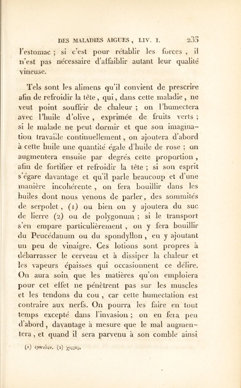 Festoniac ; si c’est pour rétablir les forces , il n’est pas ne'cessaire cFaifaiblir autant leur qualité vineuse. Tels sont les alimens qu’il convient de prescrire afin de refroidir la tête , qui, dans cette maladie , ne veut point souffrir de chaleur ; on l’bumectera avec riiuile d’olive , exprimée de fruits verts ; si le malade ne peut dormir et que son imagina-^ tion travaille continuellement, on ajoutera d’abord à cette huile une quantité égale d’huile de rose ; on augmentera ensuite par degrés cette proportion , ahn de fortiher et refroidir la tête ; si son esprit s’égare davantage et qu’il parle beaucoup et d’une manière incohérente , on fera bouillir dans les huiles dont nous venons de parler, des sommités de serpolet , (i) ou bien on y ajoutera du suc de lierre (2) ou de polygonum ; si le transport s’en empare particulièrement , on y fera bouillir du Peucédanum ou du spondyllon , en y ajoutant un peu de vinaigre. Ces lotions sont propres à débarrasser le cerveau et à dissiper la chaleur et les vapeurs épaisses qui occasionnent ce délire. On aura soin que les matières cju’on emploiera pour cet effet ne pénètrent pas sur les muscles et les tendons du cou , car cette humectation est contraire aux nerfs. On pourra les faire en tout tenips excepté dans l’invasion ; on en fera peu d’abord, davantage à mesure c|ue le mal auginen'- tera , et quand il sera parvenu à son comble ainsi (0 «ρπνλβν. (2) χιςςος»