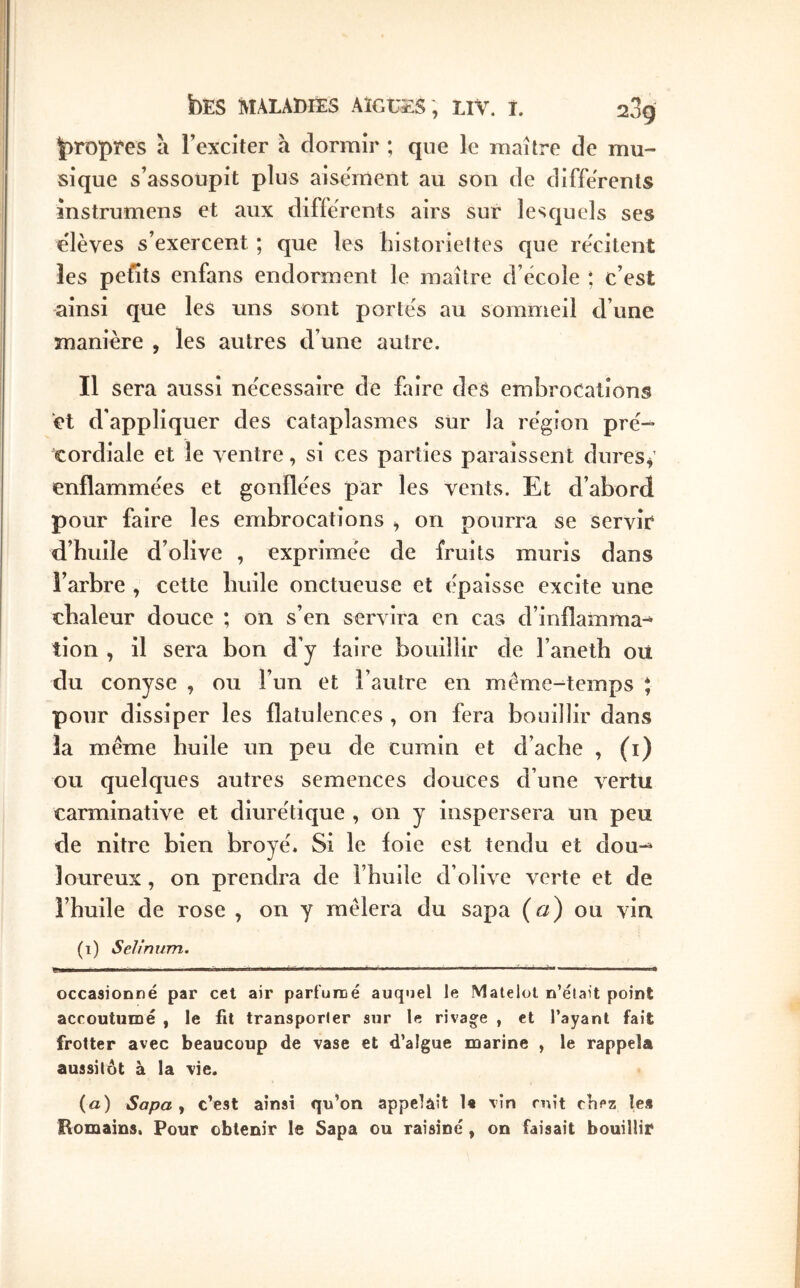 ΪρΕΌρϊ*β8 à l’exciter h dormir ; que le maître de mu- sique s’assoupit plus aise'rrient au son de differents mstrumens et aux differents airs sur lesquels ses elèves s’exercent ; que les historiettes que re'citent les pefits enfans endorment le maître d’école *, c’est ainsi que les uns sont portés au sommeil d’une manière , les autres d’une autre. Il sera aussi nécessaire de faire des embrocations d d'appliquer des cataplasmes sur la région pré- cordiale et le ventre, si ces parties paraissent dures^ enflammées et gonflées par les vents. Et d’abord pour faire les embrocations ^ on pourra se servie d’huile d’olive , exprimée de fruits mûris dans î’arbre , cette huile onctueuse et épaisse excite une chaleur douce ; on s’en servira en cas d’inflamma^ lion , il sera bon d’y faire bouillir de l’aneth ou du conyse , ou l’un et l’autre en même-temps * pour dissiper les flatulences , on fera bouillir dans la même huile un peu de cumin et d’ache , (i) ou quelques autres semences douces d’une vertu carminative et diurétique , on y inspersera un peu de nitre bien broyé. Si le foie est tendu et dou-^ loureux, on prendra de l’huile d’olive verte et de l’huile de rose , on y mêlera du sapa («) ou vin (1) Selinxtm. Il I ' I ■ · I ■! I ι·ιι·ιιΊιΐ>·· ■■■—É.>·· I I I »■■■■■ M · i Ίιι. I ' I, — occasionné par cet air partunoé auquel le Matelot n’était point accoutumé , le fit transporter sur le rivage , et l’ayant fait frotter avec beaucoup de vase et d’algue marine , le rappela aussitôt à la vie. (a) Sapa ^ c’est ainsi qu’on appelait le vin mît cliez le* Romains. Pour obtenir le Sapa ou raisiné, on faisait bouillir