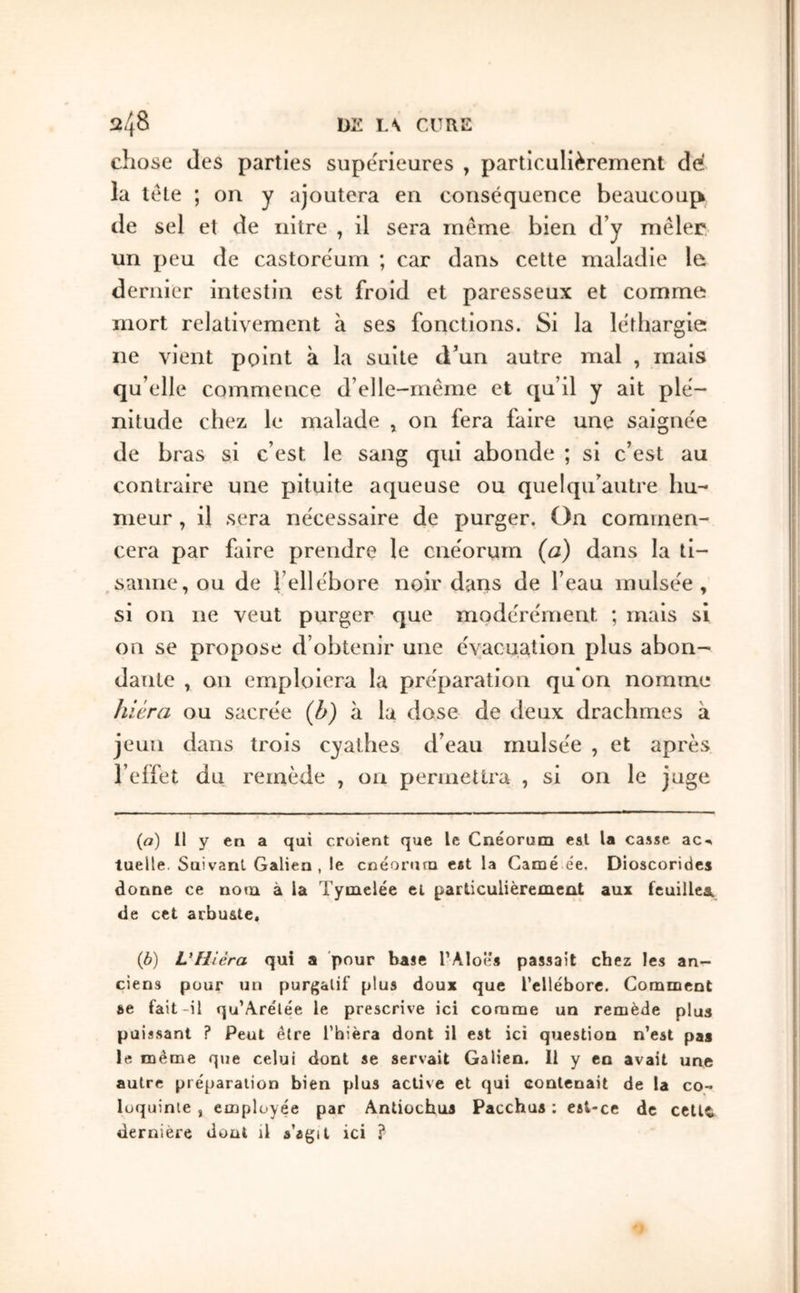 chose des parties supérieures , particulièrement de la télé ; on y ajoutera en conséquence beaucoup de sel et de iiitre , il sera même bien d’y mêler un peu de castoréum ; car dans celte maladie le dernier intestin est froid et paresseux et comme mort relativement à ses fonctions. Si la léthargie ne vient point à la suite d’un autre mal , mais qu’elle commence d’elle-rnême et qu’il y ait plé- nitude chez le malade , on fera faire une saignée de bras si c’est le sang qui abonde ; si c’est au contraire une pituite aqueuse ou quelqu’autre hu- meur , il sera nécessaire de purger. On commen- cera par faire prendre le cnéorum {a) dans la ti- saiine, ou de l’ellébore noir dans de l’eau mulsée , si on ne veut purger que modérément ; mais si on se propose d’obtenir une évacuation plus abon- datite , on emploiera la préparation qu on nomme Jiiêra ou sacrée (b) à la dose de deux drachmes à jeun dans trois cyathes d’eau mulsée , et après l’effet du remède , ou permettra , si on le juge {a) 11 y en a qui croient que le Cnéorum est la casse ac-» tuelle. Suivant Galien, le cnéorum est la Camé ée. Dioscorides donne ce nom à la Tymelée cl parliculièremeot aux feuillea. de cet arbu&te. ib) VHiéra qui a pour base l’Aloî's passait chez les an- ciens pour un purgatif plus doux que l’ellébore. Comment ee fait-il qu’Arélée le prescrive ici comme un remède plus puissant ? Peut être l’hièra dont il est ici question n’est pas le même que celui dont se servait Galien. Il y en avait une autre préparation bien plus active et qui contenait de la co- loquinte , employée par Antiochus Pacchua : est-ce de celle dernière dont il s’agit ici ?