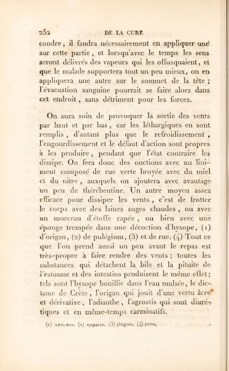 coudre , il faudra ncccssairement en appliquer une sur cette partie , et lorsqu’avec le temps les sens seront de'livres des \'apeurs qui les offusquaient, et que le malade supportera tout un peu mieux, on en appliquera une autre sur le sommet de la tête ; rêvacuation sanguine pourrait se faire alors dans cet endroit , sans de'triinent pour les forces. On aura soin de provoquer la sortie des vents par haut et par bas , car les le'tliargiques en sont remplis , d’autant plus que le refroidissement , rengourdissement et le defaut d’action sont propres à les produire , pendant que l’êtat contraire les dissipe. On fera donc des onctions avec un lini- inent compose de rue verte broye'e avec du miel et du nitre , auxquels on ajoutera avec avantage- un peu de tbe'rêbentine. Un autre moyen assex efficace pour dissiper les vents , c’est de frotter le corps avec des laines suges chaudes , ou avec un morceau d’étoffe rape'e , ou bien avec une éponge trempée dans une décoction d’hysope, (i) d’origan, (2) de pulégium, (3) et de rue. (4) Tout ce que l’on prend aussi un peu avant le repas est très-propre à faire rendre des vents ; toutes les substances qui détachent la bile et la pituite de l'estomac et des intestins produisent le même effet ; tels sont l’hysope bouillie dans l’eau mulsée, le die- lame de Crète , l’origan qui jouit d’une vertu âcre* et dérivative, l’adianthe , l’agrostis qui sont diuré-t tiques et en même-temps carminatifs. (•1) (a) opiyavov. (ô) (4) pvfYî.