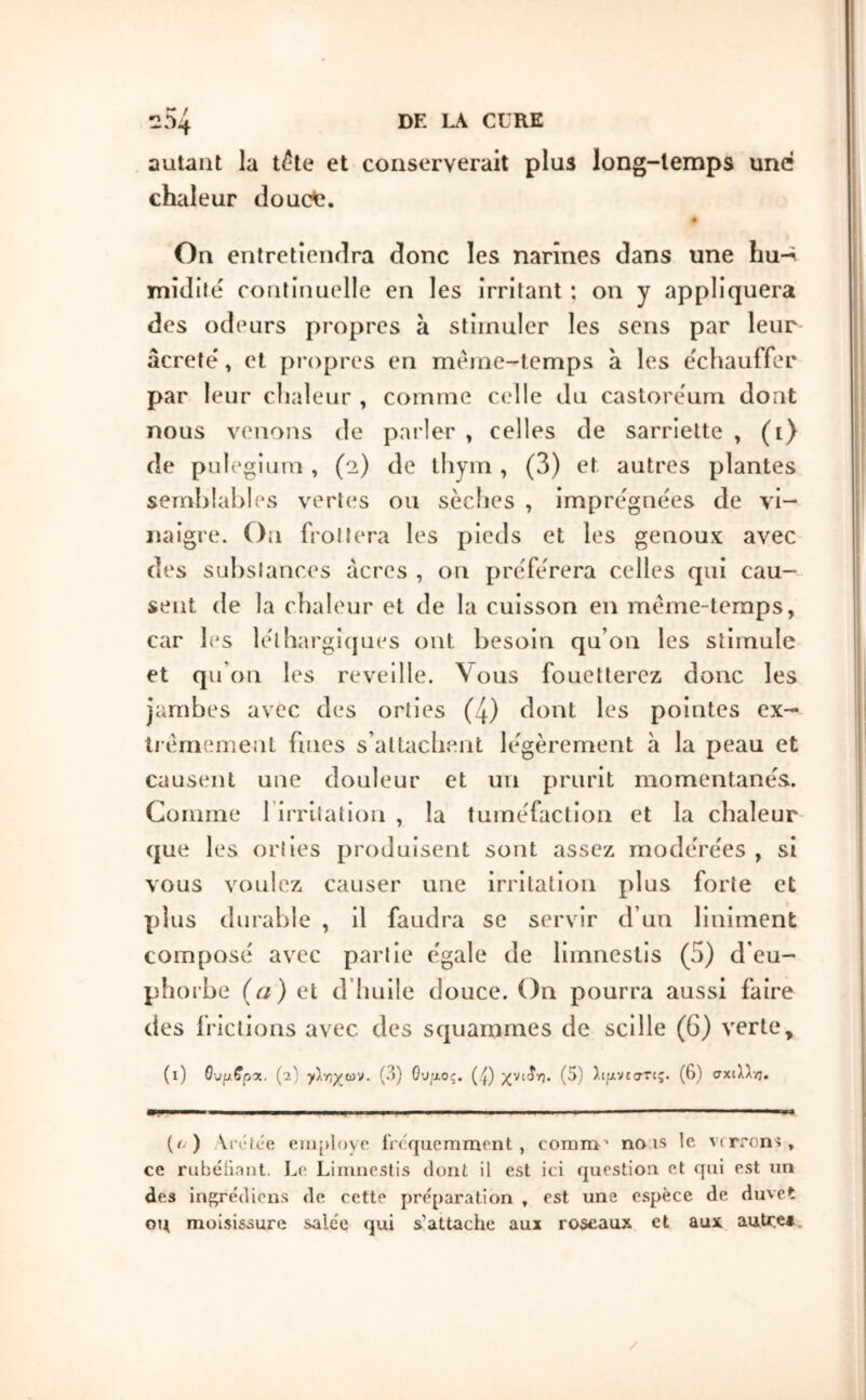 autant la t^te et conserverait plus long-temps une chaleur doucfe. « On enlretîeiiilra donc les narines dans une hu-^ midilé continuelle en les irritant ; on y appliquera des odeurs propres à stimuler les sens par leur âcrete', et propres en meme-temps à les échauffée par leur chaleur , comme celle du castoreum dont nous venons de parler , celles de sarriette , (i) de pLilegium , (2) de thym , (3) et autres plantes semblables vertes ou sèches , imprégnées de vi- naigre. On frottera les pieds et les genoux avec des substances acres , on préférera celles qui cau- sent de la chaleur et de la cuisson en même-temps, car les léthargicpies ont besoin qu’on les stimule et qu’on les reveille. Vous fouetterez donc les jambes avec des orties (4) dont les pointes ex- tiémement fines s’attachent légèrement à la peau et causent une douleur et un prurit momentanés. Comme l irritalion , la tuméfaction et la chaleur que les orties produisent sont assez modérées , si vous voulez causer une irritation plus forte et plus durable , il faudra se servir d’un liniment composé avec partie égale de limneslis (5) d’eu- phorbe (ij) et d’huile douce. On pourra aussi faire des frictions avec des squammes de scille (6) verte, (l) Gupffpx. (2) γ}·/^χων. (3) 0ν/2θς. (^) χνιίη. (5) λίμνεστις. (6) σχιλλ·/;. (ί ) Arctee eni[>l<)vo iVcV|uemmrnt , comm'' no is le verrons, ce rubéilant. Le Linincstis dont il est ici question et qui est un des in{^édicns de cette préparation , est une espèce de duvet ou moisissure salée qui s’attache aux roseaux et aux autre*. /