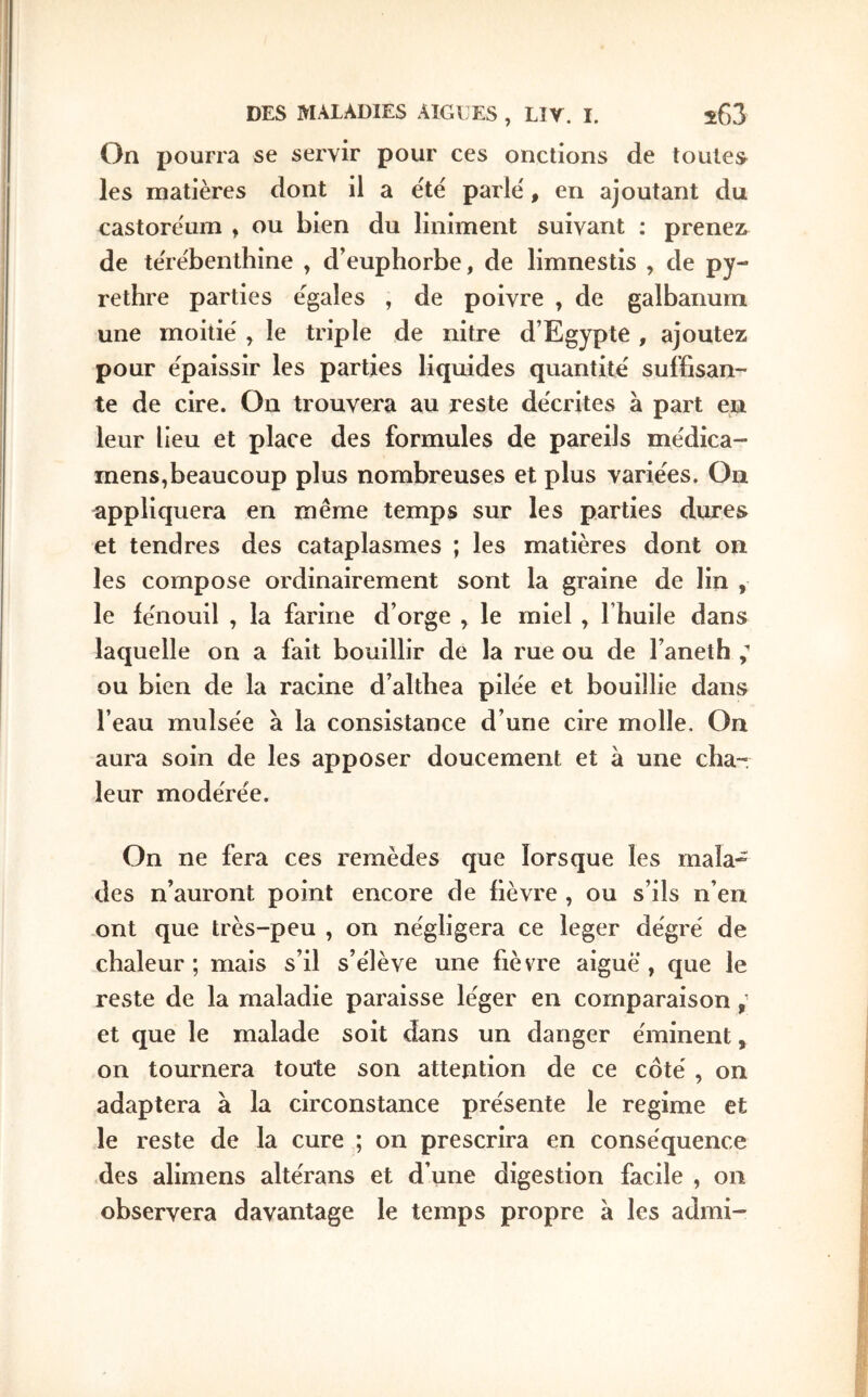 On pourra se servir pour ces onctions de toutes les matières dont il a ëtè parle, en ajoutant du castorëum , ou bien du liniment suivant : prenez^ de te're'benthine , d’euphorbe, de limnestis , de py- rethre parties égalés , de poivre , de galbanum une moitié , le triple de nitre d’Egypte , ajoutez pour épaissir les parties liquides quantité suffisan- te de cire. On trouvera au reste décrites à part eu leur lieu et place des formules de pareils médica- mens,beaucoup plus nombreuses et plus variées. Ou appliquera en même temps sur les parties dures et tendres des cataplasmes ; les matières dont on les compose ordinairement sont la graine de lin , le iénouil , la farine d’orge , le miel , Thuile dans laquelle on a fait bouillir de la rue ou de l’aneth ou bien de la racine d’althea pilée et bouillie dans l’eau mulsée à la consistance d’une cire molle. On aura soin de les apposer doucement et à une cha- leur modérée. On ne fera ces remèdes que lorsque les mala- des n’auront point encore de fièvre , ou s’ils n’en ont que très-peu , on négligera ce leger dégré de chaleur; mais s’il s’élève une fièvre aiguë, que le reste de la maladie paraisse léger en comparaison ^ et que le malade soit dans un danger éminent, on tournera toute son attention de ce côté , on adaptera à la circonstance présente le régime et le reste de la cure ; on prescrira en conséquence des alimens altérans et d’une digestion facile , on observera davantage le temps propre à les admi-