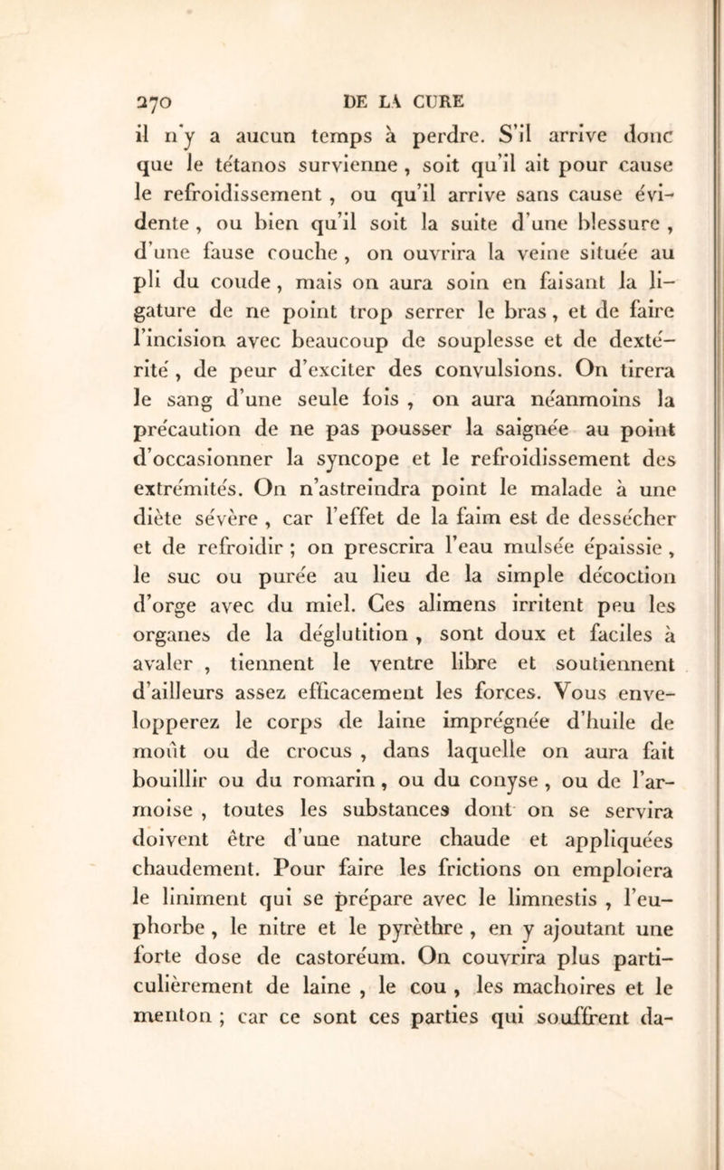 Q70 il n’y a aucun temps à perdre. S’il arrive donc que le te'tanos survienne , soit qu’il ait pour cause le refroidissement , ou qu’il arrive sans cause évi^ dente , ou bien qu’il soit la suite d’une blessure , d’une fause couche , on ouvrira la veine situee au pli du coude , mais 011 aura soin en faisant la li- gature de ne point trop serrer le bras, et de faire l’incision avec beaucoup de souplesse et de dexte'- ritë y de peur d’exciter des convulsions. On tirera le sang d’une seule fois , on aura ne'anmoins la précaution de ne pas pousser la saignëe au point d’occasionner la syncope et le refroidissement des extrémités. On n’astreindra point le malade à une diète sévère , car l’effet de la faim est de dessécher et de refroidir ; on prescrira l’eau rnulsée épaissie , le suc ou purée au lieu de la simple décoction d’orge avec du miel. Ces alimens irritent peu les organes de la déglutition , sont doux et faciles à avaler , tiennent le ventre libre et soutiennent d’ailleurs assez efficacement les forces. Vous enve- lopperez le corps de laine imprégnée d’huile de moût ou de crocus , dans laquelle on aura fait bouillir ou du romarin, ou du conyse , ou de l’ar- moise , toutes les substances dont on se servira doivent être d’une nature chaude et appliquées chaudement. Pour faire les frictions on emploiera le liniment qui se prépare avec le limnestis , l’eu- phorbe , le nitre et le pyrèthre , en y ajoutant une forte dose de castoréum. On couvrira plus parti- culièrement de laine , le cou , les mâchoires et le menton ; car ce sont ces parties qui souffrent da-