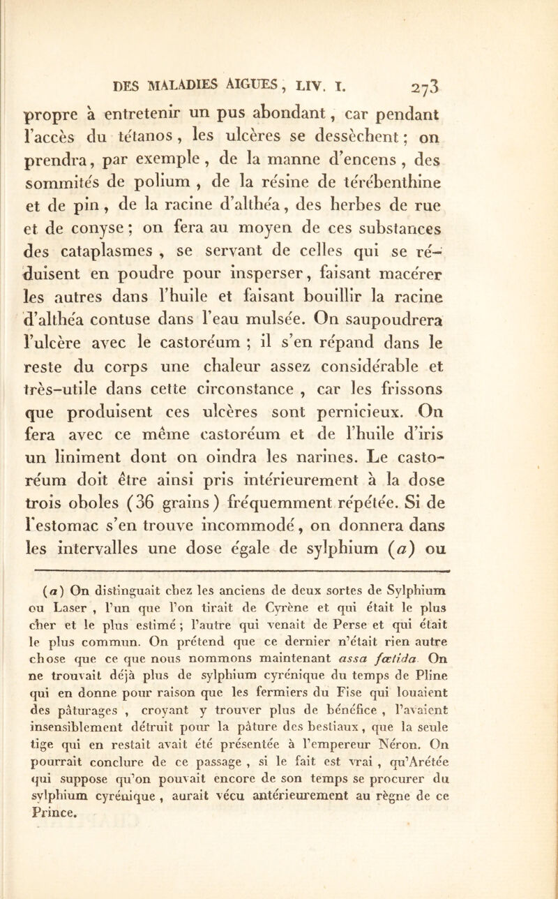 propre à entretenir un pus abondant, car pendant l’accès du tétanos , les ulcères se dessèchent ; on prendra, par exemple, de la manne d^encens , des sommite's de polium , de la résine de térébenthine et de pin, de la racine d’althéa, des herbes de rue et de conyse ; on fera au moyen de ces substances des cataplasmes , se servant de celles qui se ré- duisent en poudre pour insperser, faisant macérer les autres dans l’huile et faisant bouillir la racine d’althéa contuse dans l’eau mulsée. On saupoudrera l’ulcère avec le castoréum ; il s’en répand dans le reste du corps une chaleur assez considérable et très-utile dans cette circonstance , car les frissons que produisent ces ulcères sont pernicieux. On fera avec ce meme castoréum et de l’huile d’iris un liniment dont on oindra les narines. Le casto- réum doit être ainsi pris intérieurement à la dose trois oboles (36 grains) fréquemment répétée. Si de l’estomac s’en trouve incommodé, on donnera dans les intervalles une dose égale de sylphium (^) ou (a) On distinguait chez les anciens de deux sortes de Sylphium ou Laser , l’un que Ton tirait de Cyrène et qui était le plus cher et le plus estimé ; l’autre qui venait de Perse et qui était le plus commun. On prétend que ce dernier n’était rien autre chose que ce que nous nommons maintenant assa fœtida On ne trouvait déjà plus de sylphium cyrénique du temps de Pline qui en donne pour raison que les fermiers du Fise qui louaient des pâturages , croyant y trouver plus de bénéfice , l’avaient insensiblement détruit pour la pâture des bestiaux, que la seule tige qui en restait avait été présentée à l’empereur Néron. On pourrait conclure de ce passage , si le fait est vrai , qu’Arétée qui suppose qu’on pouvait encore de son temps se procurer du sylphium cyrénique , aurait vécu antériem’ement au règne de ce Prince.