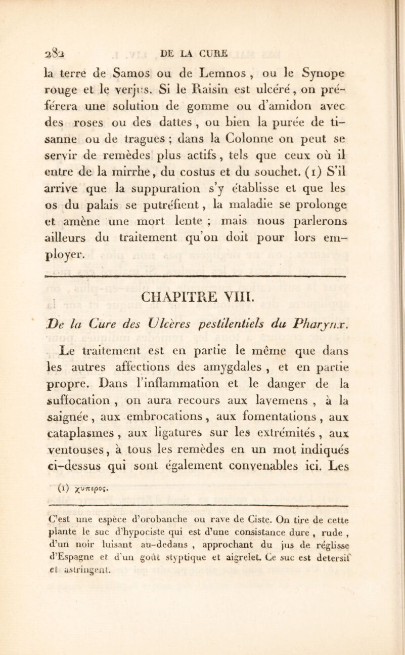 la terre de Samos ou de Lemnos , ou le Syiiope rouge et le verjus. Si le Raisin est ulcërë, on prë- fërera une solution de gomme ou d’amidon avec des roses ou des dattes , ou bien la purëe de ti- sanne ou de Iragues ; dans la Colonne on peut se servir de remèdes plus actifs, tels que ceux où il entre de la rairrhe, du costus et du souchet. (i) S’il arrive que la suppuration s’y établisse et que les os du palais se putréfient, la maladie se prolonge et amène une mort lente ; mais nous parlerons ailleurs du traitement qu’on doit pour lors em- CliAPlTRE yill. Oe la Cure des Ulcérés pestilentiels du Pharynx. Le traitement est en partie le même que dans les autres affections des amygdales , et en partie propre. Dans l’inflammation et le danger de la sufiocation , on aura recours aux lavernens , à la saignée, aux embrocations , aux fomentations , aux cataplasmes , aux ligatures sur les extrémités , aux ventouses, à tous les remèdes en un mot indiqués ci-dessus qui sont également convenables ici. Les (i) χυπίρος. C’est une espèce d’orobanche ou rave de Ciste. On tire de cette plante le suc d’hypociste qui est d’une consistance duie , rude , d’un noir luisant au-dedans , approchant du jus de réglisse d’Espagne et d'un goût styptique et aigrelet. Ce suc est detersif