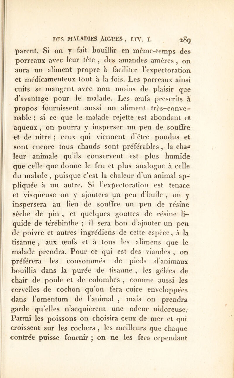 parent. Si on y fait boAiillir en même-temps des porreaux aΛ^ec leur tête , des amandes amères, on aura un aliment propre a faciliter fexpectoration et médicamenteux tout à la fois. Les porreaux ainsi cuits se mangent avec non moins de plaisir que d’avantage pour le malade. Les œufs prescrits à propos fournissent aussi un aliment très-conve- nable ; si ce que le malade rejette est abondant et aqueux , on pourra y insperser un peu de souffre et de nître ; ceux qui viennent d’être pondus et sont encore tous chauds sont preTe'rables , la cha- leur animale qu’ils conservent est plus humide que celle que donne le feu et plus analogue à celle du malade , puisque c’est la chaleur d’un animal ap- plique'e à un autre. Si l’expectoration est tenace et visqueuse on y ajoutera un peu d'huile , on y inspersera au lieu de souffre un peu de résine sèche de pin , et quelques gouttes de résine li- quide de térébinthe ; il sera bon d’ajouter un peu de poivre et autres Ingrédiens de cette espèce, a la tisanne , aux œufs et à tous les alirnens que le malade prendra. Pour ce qui est des viandes , on préférera les consommés de pieds d’animaux bouillis dans la purée de tisanne , les gélées de chair de poule et de colombes , comme aussi les cervelles de cochon qu’on fera cuire enveloppées dans l’omentum de l’animal , mais on prendra garde qu’elles n’acquièrent une odeur nidoreuse. Parmi les poissons on choisira ceux de mer et qui croissent sur les rochers , les meilleurs que chaque contrée puisse fournir ; on ne les fera cependant