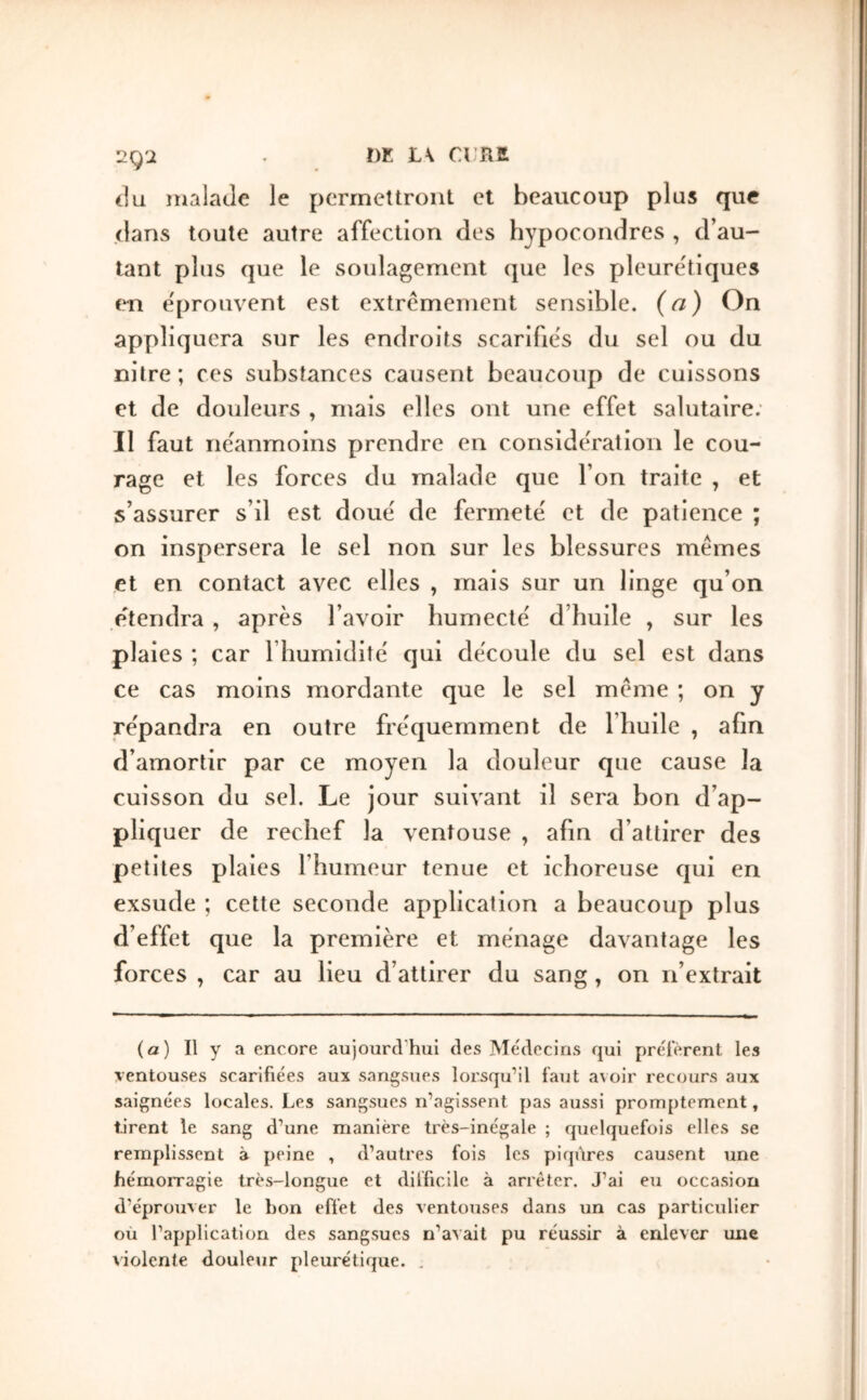 Ï)E L\ Cl RK 2g'i du malade le permettront et beaucoup plus que dans toute autre affection des hypocondres , d’au- tant plus que le soulagement que les pleure'tiques éprouvent est extrêmement sensible, (a) On appliquera sur les endroits scarifies du sel ou du nilre ; ces substances causent beaucoup de cuissons et de douleurs , mais elles ont une effet salutaire; Il faut neanmoins prendre en considération le cou- rage et les forces du malade que l’on traite , et s’assurer s’il est doué de fermete' et de patience ; on inspersera le sel non sur les blessures mêmes et en contact avec elles , mais sur un linge qu’on étendra, après l’avoir humecte' d’huile , sur les plaies ; car l’humidlte' qui découle du sel est dans ce cas moins mordante que le sel même ; on y répandra en outre fréquemment de l’huile , afin d’amortir par ce moyen la douleur que cause la cuisson du sel. Le jour suivant il sera bon d’ap- pliquer de rechef la ventouse , afin d’attirer des petites plaies l’humeur tenue et ichoreuse qui en exsude ; cette seconde application a beaucoup plus d’effet que la première et ménage davantage les forces , car au lieu d’attirer du sang, on n’extrait (a) Il y a encore aujourd'hui des Mchlecins qui préfèrent les ventouses scarifiées aux sangsues lorsqu’il faut a\oir recours aux saignées locales. Les sangsues n’agissent pas aussi promjitement, tirent le sang d’une manière très-inégale ; quelquefois elles se remplissent à peine , d’autres fois les piqûres causent une hémorragie très-longue et difficile à arrêter. J’ai eu occa.sion d’éprouver le bon effet des ventouses dans un cas particulier où l’application des sangsues n’avait pu réussir à enlever une violente douleur pleurétique. .