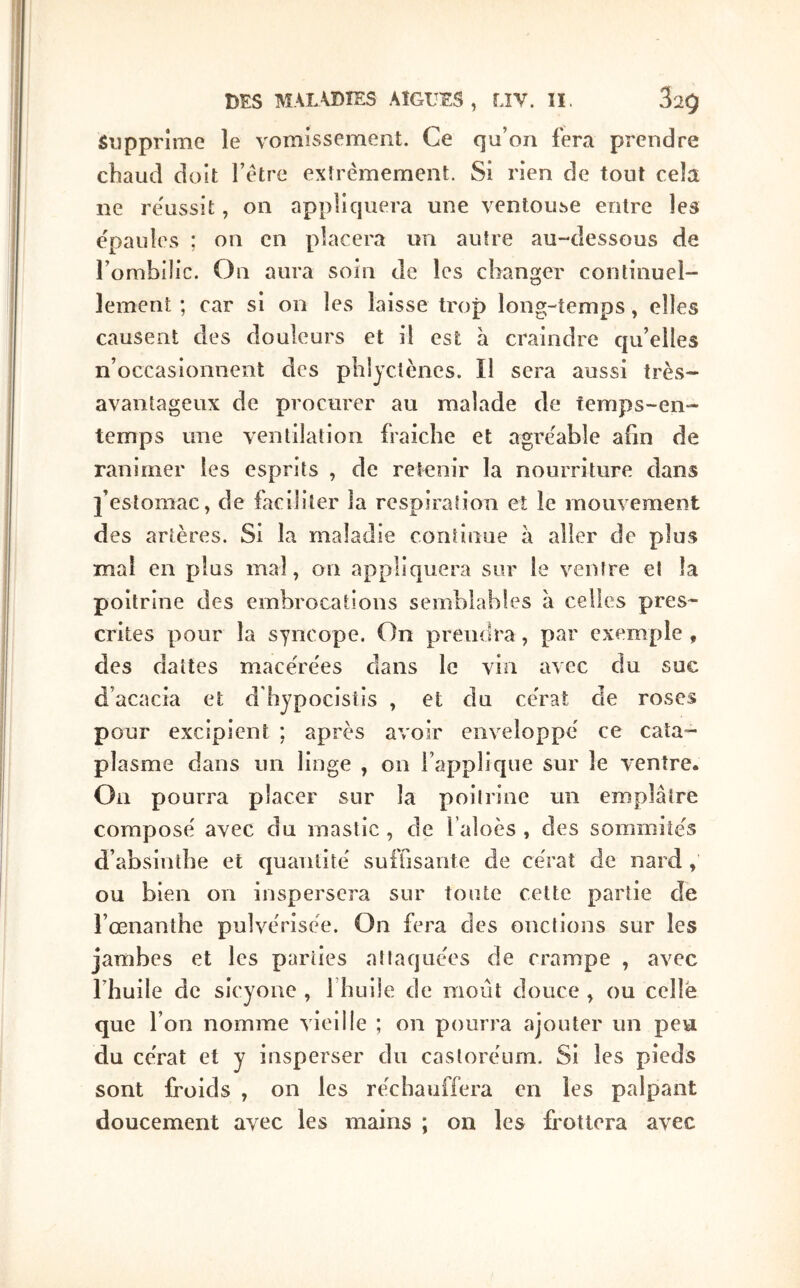 Supprime le vomissement. Ce qu’on fera prendre cbaud doit l’être extrêmement. Si rien de tout cela ne re'ussit, on appliquera une ventoiLse entre les épaules ; on en placera un autre au-dessous de l’ombilic. On aura soin de les changer continuel- lement ; car si on les laisse trop long-temps, elles causent des douleurs et il est à craindre qu’elles n’occasionnent des phljctèncs. Il sera aussi très- avantageux de procurer au malade de temps-en- temps une ventilation fraîche et agréable ahn de ranimer les esprits , de retenir la nourriture dans l’estomac, de faciliter la respiration et le mouvement des artères. Si la maladie continue à aller de plus mal en plus mal, on appliquera sur le ventre et la poitrine des embrocations semblables à celles pres- crites pour la syncope. On prendra, par exemple , des dattes macérées dans le vin avec du suc d’acacia et d'hypocistis , et du cérat de roses pour excipient ; après avoir enveloppé ce cata- plasme dans un linge , on l’applique sur le ventre. On pourra placer sur la poitrine un emplâtre composé avec du mastic , de l’aloès , des sommités d’absintbe et quantité suffisante de cérat de nard , ou bien on inspersera sur toute cette partie de i’œnanthe pulvérisée. On fera des onctions sur les jambes et les parties attaquées de crampe , avec riiuile de sicyone , fliLiile de raoiit douce , ou celle que l’on nomme vieille ; on pourra ajouter un peu du cérat et y iusperser du castoréum. Si les pieds sont froids , on les réchauffera en les palpant doucement avec les mains ; on les frottera avec