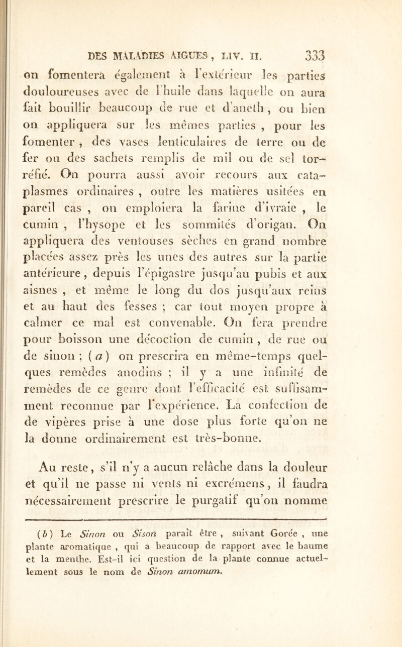 on fomentera egalement a rexte'rieur les parties douloureuses avec de î huile dans laquelle on aura fait bouillir beaucoup de l ue ci d’anelh , ou bien on appliquera sur les memes parties , pour les fomenter , des vases lenticulaires de terre ou de fer ou des sachets remplis de rail ou de sel tor- réfié'. On pourra aussi avoir recours aux cata- plasmes ordinaires , outre les matières usite'es en pareil cas , on emploiera la farine d’ivraie , le cumin , l’hysope et les sommités d’origan. On appliquera des ventouses sèches en grand nombre place'es assez près les unes des autres sur la partie antérieure, depuis l’épigastre jusqu’au pubis et aux aisnes , et même le long du dos jusqu’aux reins et au haut des fesses ; car tout moyen propre à calmer ce mal est convenable. On fera prendre pour boisson une décoction de cumin , de rue ou de sinon \ {a) on prescrira en même-temps quel- ques remèdes anodins ; il y a une infinité de remèdes de ce genre dont refficacilé est suftisam-* ment reconnue par l’expérience. La coniection de de vipères prise à une close plus forte ctu’on ne la donne ordinairement est très-bonne. Au reste, s’il n’y a aucun relâche dans la douleur et qu’il ne passe ni vents ni excrémeiis, il faudra nécessairement prescrire le purgatif c[u’oii nomme {b) Le Sinon ou Sison paraît être, sui\ant Gorce, une plante aromatique , qui a beaucoup de rapport avec le baume et la menthe. Est-il ici qaestion de la plante connue actuel- lement sous le nom de Sinon amomum.