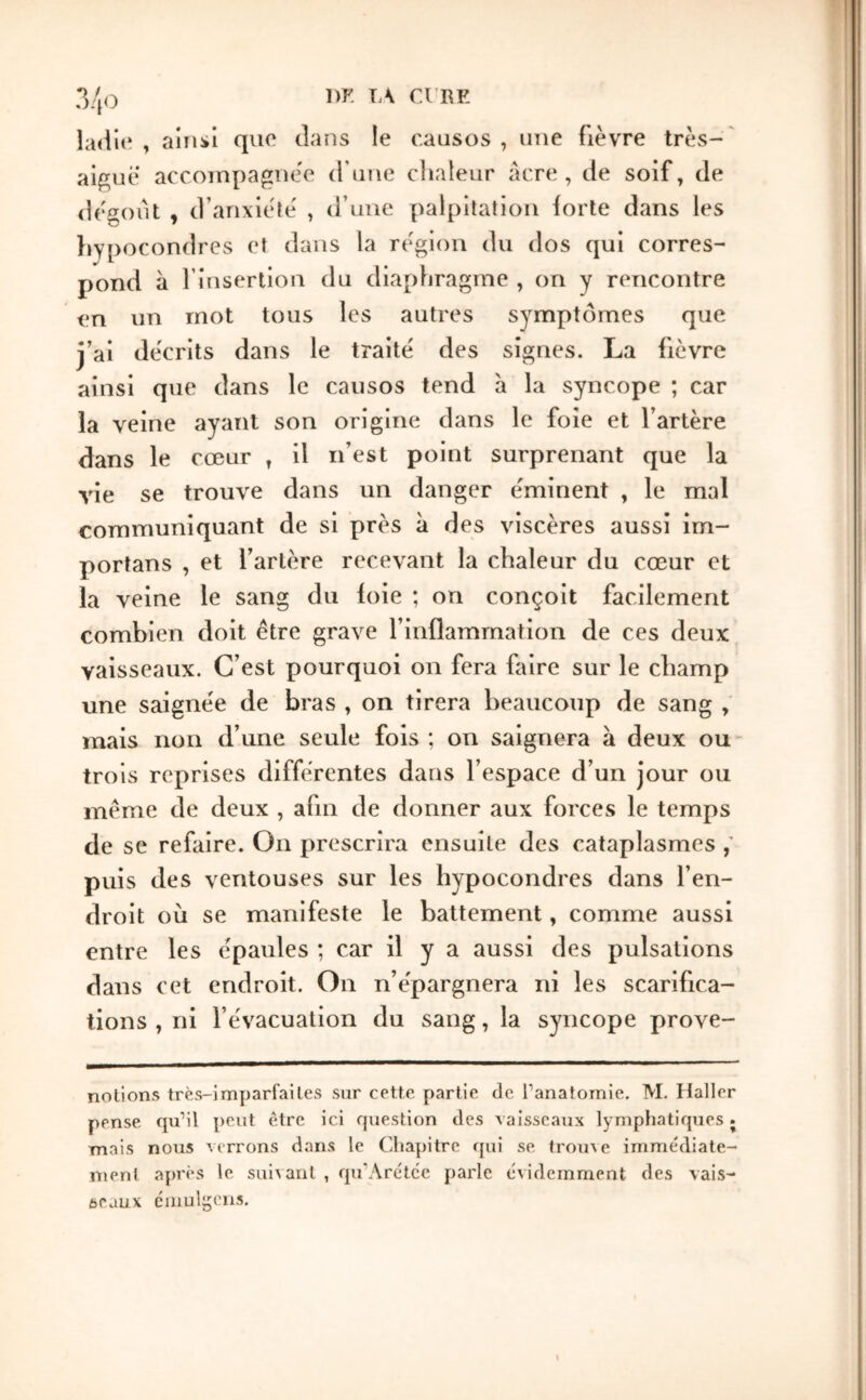 , ainsi que clans le o.ausos , une fièvre très-' aigue accompagnée (rune clialeur âcre, cie soif, de dégoût , d’anxiélé , d’une palpitation forte dans les liypocondrcs et dans la région du dos qui corres- pond à l’insertion du diaphragme , on y rencontre en un mot tous les autres symptômes que j’ai décrits dans le traité des signes. La fièvre ainsi que dans le causos tend a la syncope ; car la veine ayant son origine dans le foie et l’artère dans le cœur , il n’est point surprenant que la vie se trouve dans un danger éminent , le mal communiquant de si près à des viscères aussi im- portans , et l’artère recevant la chaleur du cœur et la veine le sang du ioie ; on conçoit facilement combien doit être grave l’inflammation de ces deux vaisseaux. C’est pourquoi on fera faire sur le champ une saignée de bras , on tirera beaucoup de sang , mais non d’une seule fois ; on saignera à deux ou' trois reprises différentes dans l’espace d’un jour ou même de deux , afin de donner aux forces le temps de se refaire. On prescrira ensuite des cataplasmes puis des ventouses sur les hypocondres dans l’en- droit où se manifeste le battement, comme aussi entre les épaules ; car il y a aussi des pulsations dans cet endroit. On n’épargnera ni les scarifica- tions , ni l’évacuation du sang, la syncope prove- nolions très-imparfailes sur cette partie de Tanatomie, M. Haller pense qu’il peut être ici question des vaisseaux lymphatiques. mais nous verrons dans le Chapitre qui se trome imme'diate- nienl apres le suivant , eju’Arctce parle évidemment des vais- seaux cmulgens.