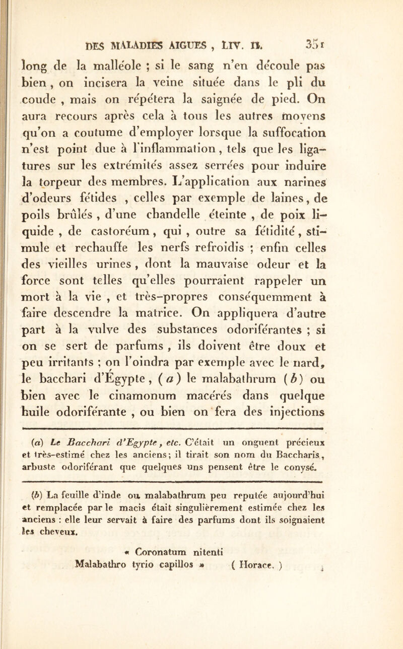 long de la niallëole ; si le sang n’en découlé pas bien, on incisera la veine situe'e dans le pli du coude , mais on re'pe'tera la saignëe de pied. On aura recours après cela à tous les autres moyens qu’on a coutume d’employer lorsque la suffocation n’est point due à l’inflammation, tels que les liga- tures sur les extrémités assez serrées pour induire la torpeur des membres. L’application aux narines d’odeurs fétides , celles par exemple de laines, de poils brûlés , d’une chandelle éteinte , de poix li- quide , de castoréum, qui , outre sa fétidité, sti- mule et réchauffé les nerfs refroidis ; enfin celles des vieilles urines , dont la mauvaise odeur et la force sont telles qu’elles pourraient rappeler un mort à la vie , et très-propres conséquemment à faire descendre la matrice. On appliquera d’autre part à la vulve des substances odoriférantes ; si on se sert de parfums , ils doivent être doux et peu irritants ; on l’oindra par exemple avec le nard, le bacchari d’Egypte, («) le malabathrum (^) ou bien avec le cinamonum macérés dans quelque huile odoriférante , ou bien on fera des injections (a) Le Bacchari d*Egypte, etc. C’était un onguent précieux et irès-estimé chez les anciens; il tirait son nom du Baccharis, arbuste odoriférant que quelques uns pensent être le conysé. {b) La feuille d’inde ou. malabathrum peu réputée aujourd’hui et remplacée par le macis était singulièrement estimée chez ICvS anciens : elle leur servait à faire des parfums dont ils soignaient îcs cheveux. « Coronatura nitenti Malabathro tyrio capillos » { Horace. ) j.