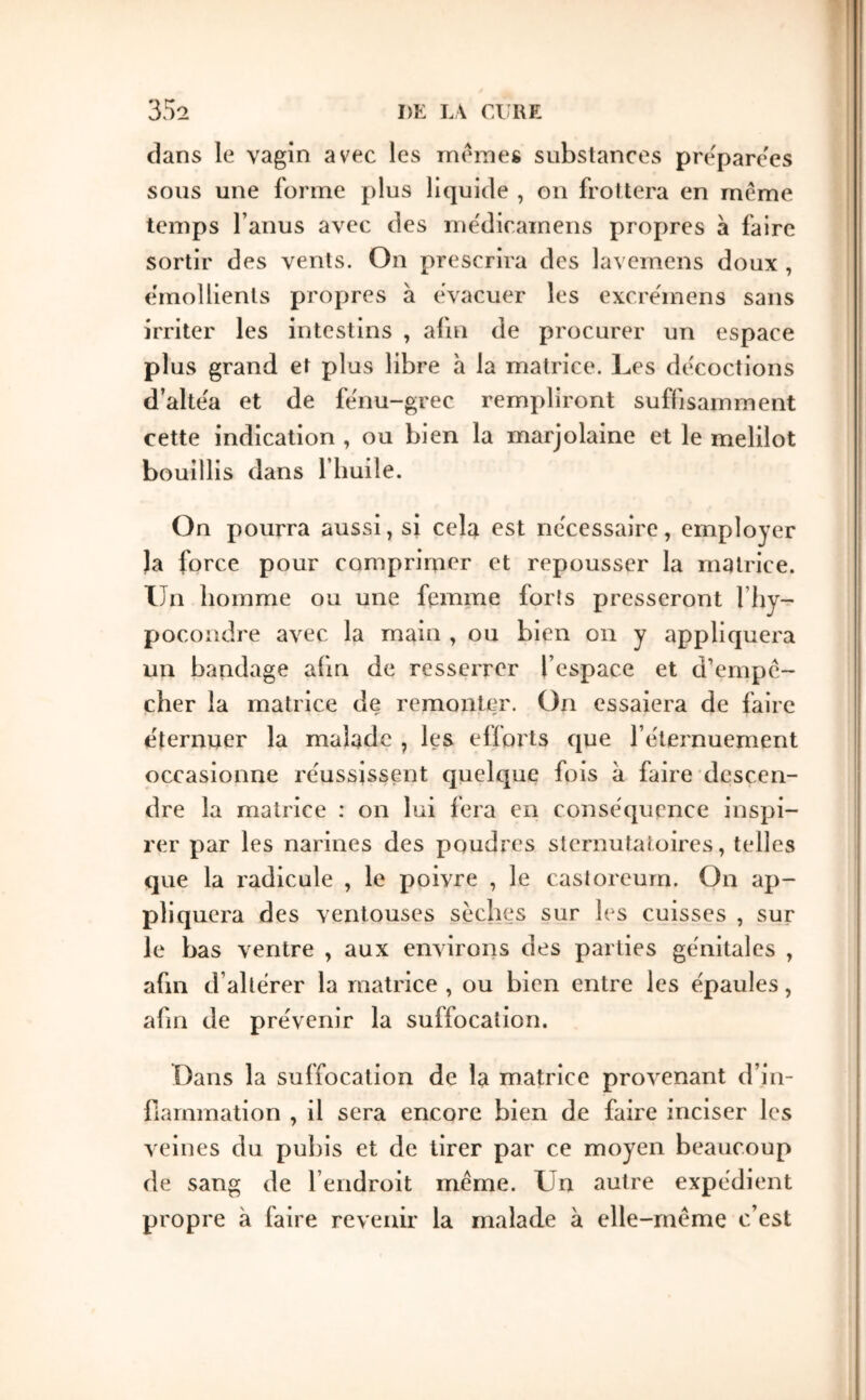 clans le vagin avec les memes substances prëparc'es sous une forme plus liquide , on frottera en même temps l’anus avec des me'dicamens propres à faire sortir des vents. On prescrira des lavemens doux , émollients propres à évacuer les excre'mens sans irriter les intestins , afm de procurer un espace plus grand et plus libre à la matrice. Les décoctions d’altéa et de fénu-grec rempliront suffisamment cette indication , ou bien la marjolaine et le melilot bouillis dans fliuile. On pourra aussi, si cela est nécessaire, employer Ja force pour comprimer et repousser la matrice. Un homme ou une femme forts presseront l’hy- pocondre avec la main , ou bien on y appliquera un bandage afin de resserrer l’espace et trempê- cher la matrice de remonter. On essaiera de faire éternuer la malade , les efforts ejue l’éternuement occasionne réussissent quelque fois à faire descen- dre la matrice : on lui fera en conséquence inspi- rer par les narines des poudres sternutatoires, telles que la radicule , le poivre , le castoreum. On ap- pliquera des ventouses sèches sur les cuisses , sur le bas ventre , aux environs des parties génitales , afin d’altérer la matrice , ou bien entre les épaules, afin de prévenir la suffocation. Dans la suffocation de la matrice pro\'enant d’in- fiarnmation , il sera encore bien de faire inciser les veiues du pubis et de tirer par ce moyen beaucoup de sang de l’endroit même. Un autre expédient propre à faire revenir la malade à elle-même c’est