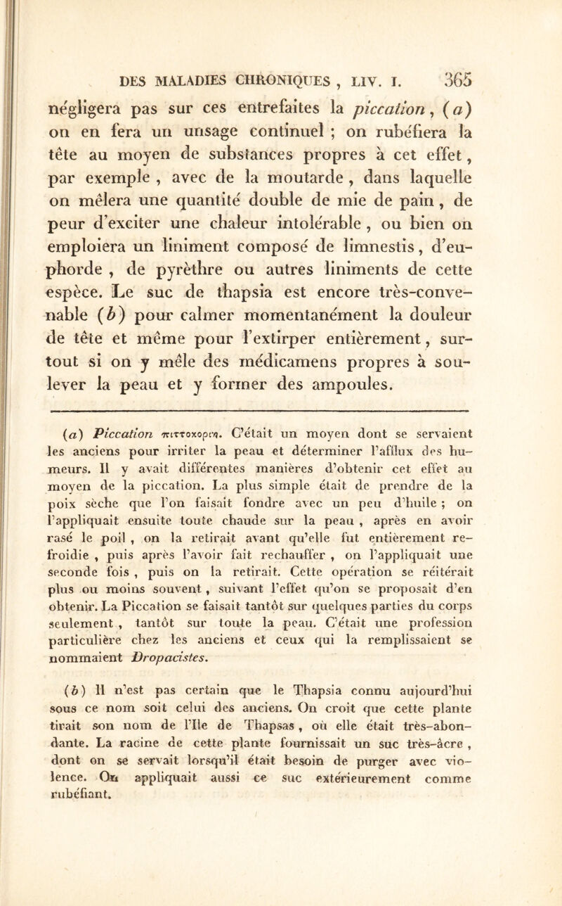 négligera pas sur ces entrefaites la pîccaüon ^ («) on en fera un unsage continuel ; on rubéfiera la tête au moyen de substances propres à cet effet, par exemple , avec de la moutarde , dans laquelle on mêlera une quantité double de mie de pain, de peur d’exciter une chaleur intolérable , ou bien on emploiera un liniment composé de limnestis, d’eu- phorde , de pyrèthre ou autres liniments de cette espèce. Le suc de thapsia est encore très-conve- nable (Z>) pour calmer momentanément la douleur de tête et même pour l’extirper entièrement, sur- tout si on y mêle des médicamens propres à sou- lever la peau et y former des ampoules. (a) Piccatlon TrtTToxopc·/}. C’était un moyen dont se servaient les anciens pour irriter la peau et déterminer l’afflux des hu- meurs. 11 y avait différentes manières d’obtenir cet efflet au moyen de la piccation. La plus simple était de prendre de la poix sèche que l’on faisait fondre avec un peu d’huile ; on l’appliquait ensuite toute chaude sur la peau , après en avoir rasé le poil , on la retirait avant qu’elle fut entièrement re- froidie » puis après l’avoir fait rechauffer , on l’appliquait une seconde fois , puis on la retirait. Cette opération se réitérait plus ou moins souvent, suivant l’effet qu’on se proposait d’en obtenir. La Piccation se faisait tantôt sur quelques parties du corps seulement , tantôt sur toute la peau. C’était une profession particulière chez les anciens et ceux qui la remplissaient se nommaient Dropacistes. (b) Il n’est pas certain que le Thapsia connu aujourd’hui sous ce nom soit celui des anciens. On croit que cette plante tirait son nom de l’Ile de Thapsas , où elle était très-abon- dante. La racine de cette plante fournissait un suc très-âcre , dont on se servait lorsqu’il était besoin de purger avec vio- lence. On appliquait aussi ce suc extérieurement comme rubéfiant. /