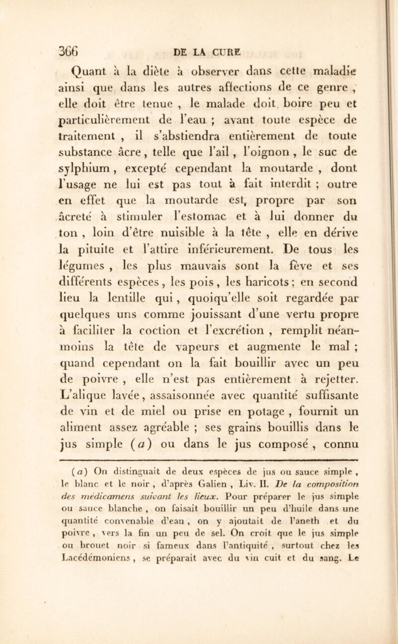 Quant a la diète à observer dans cette maladie ainsi que dans les autres affections de ce genre ; elle doit être tenue , le malade doit, boire peu et particulièrement de l’eau ; avant toute espèce de traitement , il s’abstiendra entièrement de toute substance âcre, telle que l’ail, l’oignon , le suc de sylpbium, excepte cependant la moutarde , dont l’usage ne lui est pas tout à fait interdit ; outre en effet que la moutarde est, propre par son acrete' â stimuler l’estomac et à lui donner du ton , loin d’être nuisible â la tête , elle en deVive la pituite et l’attire inférieurement. De tous les légumes , les plus mauvais sont la fève et ses différents espèces, les pois » les haricots ; en second lieu la lentille qui, quoiqu’elle soit regardée par cjuelques uns comme jouissant d’une vertu propre â faciliter la coction et l’excrétion , remplit néan- moins la tête de vapeurs et augmente le mal ; quand cependant on la fait bouillir avec un peu de poivre , elle n’est pas entièrement à rejetter. L’alique lavée, assaisonnée avec quantité suffisante de vin et de miel ou prise en potage , fournit un aliment assez agréable ; ses grains bouillis dans le jus simple (a) ou dans le jus composé, connu (a) On distinguait de deux espèces de jus ou sauce simple, le blanc et le noir , d'après Galien , Liv. II. De Ja composition des rnédicamens suivant les lieux. Pour préparer le jus simple ou sauce blanche , on faisait bouillir un peu d’huile dans une quantité convenable d’eau , on y ajoutait de l’aneth et du poiAre , vers la fin un peu de sel. On croit que le jus simple ou brouet noir si fameux dans l’antiquité , surtout chez les Lacédémoniens , se préparait avec du a in cuit et du sang. Le